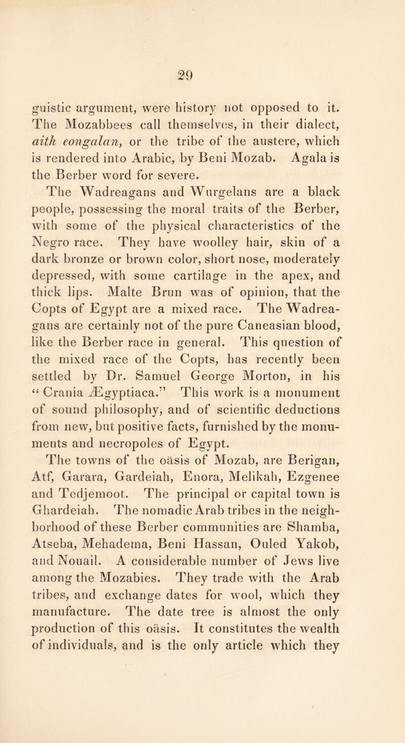 guistic argument, were history not opposed to it. The Mozabbees call themselves, in their dialect, aith eongalan, or the tribe of the austere, which is rendered into Arabic, by Beni Mozab. Agala is the Berber word for severe. The Wadreagans and Wurgelans are a black people, possessing the moral traits of the Berber, with some of the physical characteristics of the Negro race. They have woolley hair, skin of a dark bronze or brown color, short nose, moderately depressed, with some cartilage in the apex, and thick lips. Malte Brim was of opinion, that the Copts of Egypt are a mixed race. The Wadrea- gans are certainly not of the pure Caneasian blood, like the Berber race in general. This question of the mixed race of the Copts, has recently been settled by Dr. Samuel George Morton, in his “ Crania iEgyptiacaf’ This work is a monument of sound philosophy, and of scientific deductions from new, but positive facts, furnished by the monu- ments and necropoles of Egypt. The towns of the oasis of Mozab, are Berigan, Atf, Garara, Gardeiah, Enora, Melikah, Ezgenee and Tedjemoot. The principal or capital town is Ghardeiah. The nomadic Arab tribes in the neigh- borhood of these Berber communities are Shamba, Atseba, Mehadema, Beni Hassan, Ouled Yakob, and Nouail. A considerable number of Jews live among the Mozabies. They trade with the Arab tribes, and exchange dates for wool, which they manufacture. The date tree is almost the only production of this oasis. It constitutes the wealth of individuals, and is the only article which they
