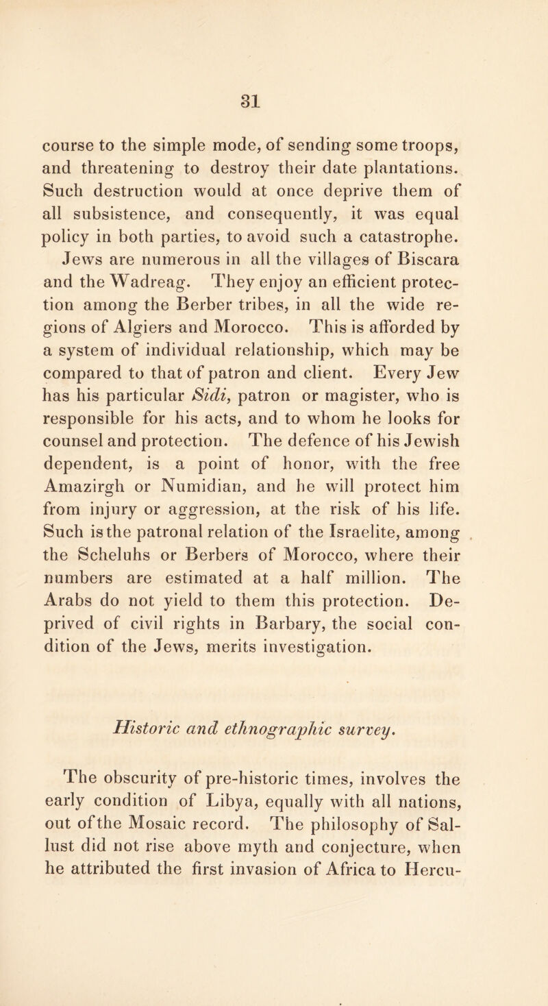 course to the simple mode, of sending some troops, and threatening to destroy their date plantations. Such destruction would at once deprive them of all subsistence, and consequently, it was equal policy in both parties, to avoid such a catastrophe. Jews are numerous in ail the villages of Biscara and the Wadreag. They enjoy an efficient protec- tion among the Berber tribes, in all the wide re- gions of Algiers and Morocco. This is afforded by a system of individual relationship, which may be compared to that of patron and client. Every Jew has his particular Sidi, patron or magister, who is responsible for his acts, and to whom he looks for counsel and protection. The defence of his Jewish dependent, is a point of honor, with the free Amazirgh or Numidian, and he will protect him from injury or aggression, at the risk of his life. Such is the patronal relation of the Israelite, among the Scheluhs or Berbers of Morocco, where their numbers are estimated at a half million. The Arabs do not yield to them this protection. De- prived of civil rights in Barbary, the social con- dition of the Jews, merits investigation. Historic and ethnographic survey. The obscurity of pre-historic times, involves the early condition of Libya, equally with all nations, out of the Mosaic record. The philosophy of Sal- lust did not rise above myth and conjecture, when he attributed the first invasion of Africa to liercu-