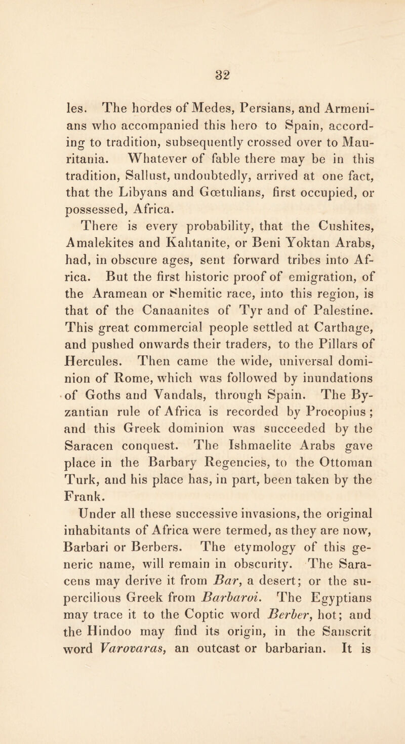 les. The hordes of Medes, Persians, and Armeni- ans who accompanied this hero to Spain, accord- ing to tradition, subsequently crossed over to Mau- ritania. Whatever of fable there may be in this tradition, Sallust, undoubtedly, arrived at one fact, that the Libyans and Goetulians, first occupied, or possessed, Africa. There is every probability, that the Cushites, Amalekites and Kahtanite, or Beni Yoktan Arabs, had, in obscure ages, sent forward tribes into Af- rica. But the first historic proof of emigration, of the Aramean or Shemitic race, into this region, is that of the Canaanites of Tyr and of Palestine. This great commercial people settled at Carthage, and pushed onwards their traders, to the Pillars of Hercules. Then came the wide, universal domi- nion of Rome, which was followed by inundations of Goths and Vandals, through Spain. The By- zantian rule of Africa is recorded by Procopius ; and this Greek dominion was succeeded by the Saracen conquest. The Ishmaelite Arabs gave place in the Barbary Regencies, to the Ottoman Turk, and his place has, in part, been taken by the Frank. Under all these successive invasions, the original inhabitants of Africa were termed, as they are now, Barbari or Berbers. The etymology of this ge- neric name, will remain in obscurity. The Sara- cens may derive it from Bar, a desert; or the su- percilious Greek from Barbaroi. The Egyptians may trace it to the Coptic word Berber, hot; and the Hindoo may find its origin, in the Sanscrit word Varovaras, an outcast or barbarian. It is