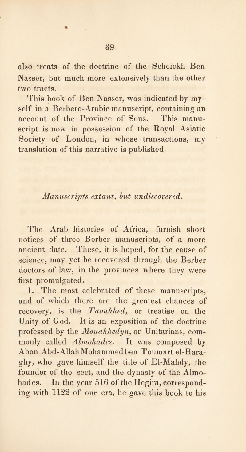 «* also treats of the doctrine of the Scheickh Ben Nasser, but much more extensively than the other two tracts. This book of Ben Nasser, was indicated by my- self in a Berbero-Arabic manuscript, containing an account of the Province of Sous. This manu- script is now in possession of the Royal Asiatic Society of London, in wrhose transactions, my translation of this narrative is published. Manuscripts extant, but undiscovered. The Arab histories of Africa, furnish short notices of three Berber manuscripts, of a more ancient date. These, it is hoped, for the cause of science, may yet be recovered through the Berber doctors of law, in the provinces where they were first promulgated. 1. The most celebrated of these manuscripts, and of which there are the greatest chances of recovery, is the Taouhhed, or treatise on the Unity of God. It is an exposition of the doctrine professed by the Mouahhedyn, or Unitarians, com- monly called Almohades. It was composed by Abon Abd-Allah Mohammed ben To uni art el-Hara- ghy, who gave himself the title of El-Mahdy, the founder of the sect, and the dynasty of the Almo- hades. In the year 516 of the Hegira, correspond- ing with 1122 of our era, he gave this book to his