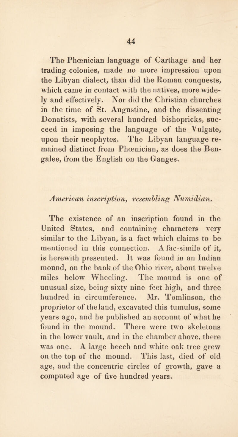 The Phoenician language of Carthage and her trading colonies, made no more impression upon the Libyan dialect, than did the Roman conquests, which came in contact with the natives, more wide- ly and effectively. Nor did the Christian churches in the time of St. Augustine, and the dissenting Donatists, with several hundred bishopricks, suc- ceed in imposing the language of the Vulgate, upon their neophytes. The Libyan language re- mained distinct from Phoenician, as does the Ben- galee, from the English on the Ganges. American inscription, resembling Numidian. The existence of an inscription found in the United States, and containing characters very similar to the Libyan, is a fact which claims to be mentioned in this connection. A fac-simiie of it, is herewith presented. It was found in an Indian mound, on the bank of the Ohio river, about twelve miles below Wheeling. The mound is one of unusual size, being sixty nine feet high, and three hundred in circumference. Mr. Tomlinson, the proprietor of the land, excavated this tumulus, some years ago, and he published an account of what he found in the mound. There were two skeletons in the lower vault, and in the chamber above, there was one. A large beech and white oak tree grew on the top of the mound. This last, died of old age, and the concentric circles of growth, gave a computed age of five hundred years.