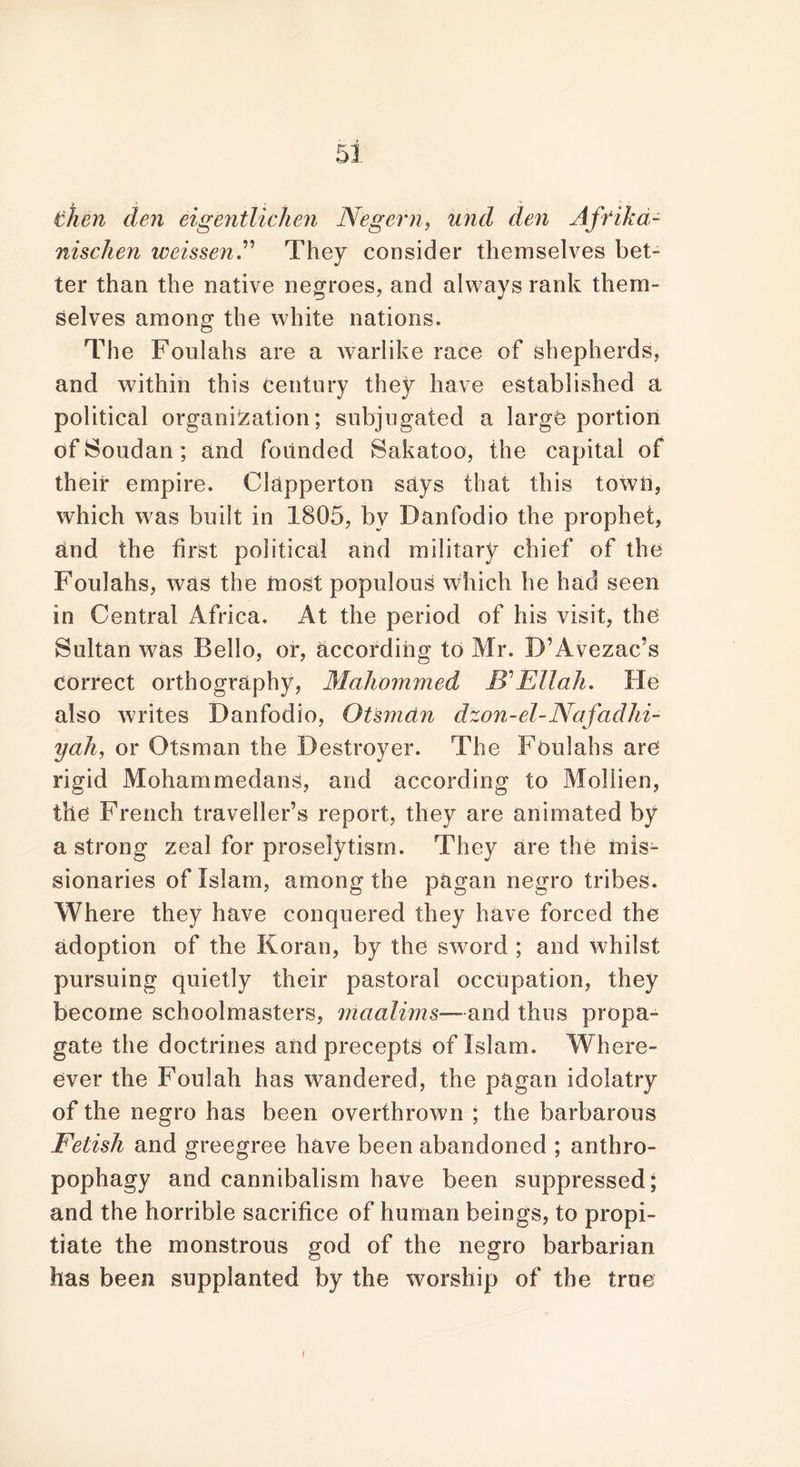 then den eigentlichen N'egern, und den Affika- nischen weissen.” They consider themselves bet- ter than the native negroes, and always rank them- selves among the white nations. The Foulahs are a warlike race of shepherds, and within this Century they have established a political organisation; subjugated a large portion of Soudan; and founded Sakatoo, the capital of their empire. Clapperton says that this town, which was built in 1805, bv Danfodio the prophet, and the first political and military chief of the Foulahs, was the most populous which he had seen in Central Africa. At the period of his visit, the Sultan was Bello, or, according to Mr. B’Avezac’s correct orthography, Mahommed 1?’ Ell ah. He also writes Danfodio, Otsman dzon-el-Nafadhi- yah, or Otsman the Destroyer. The Foulahs are rigid Mohammedans, and according to Mollien, the French traveller’s report, they are animated by a strong zeal for proselytism. They are the mis- sionaries of Islam, among the pagan negro tribes. Where they have conquered they have forced the adoption of the Koran, by the sword ; and whilst pursuing quietly their pastoral occupation, they become schoolmasters, mcialims—and thus propa- gate the doctrines and precepts of Islam. Where- ever the Foulah has wandered, the pagan idolatry of the negro has been overthrown ; the barbarous Fetish and greegree have been abandoned ; anthro- pophagy and cannibalism have been suppressed; and the horrible sacrifice of human beings, to propi- tiate the monstrous god of the negro barbarian has been supplanted by the worship of the true