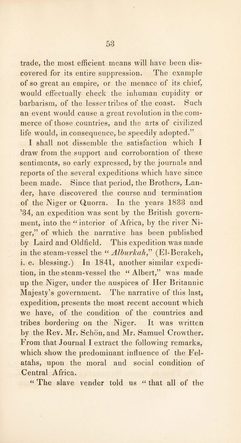 trade, the most efficient means will have been dis- covered for its entire suppression. The example of so great an empire, or the menace of its chief, would effectually check the inhuman cupidity or barbarism, of the lesser tribes of the coast. Such an event would cause a great revolution in the com- merce of those countries, and the arts of civilized life would, in consequence, be speedily adopted.” I shall not dissemble the satisfaction which I draw from the support and corroboration of these sentiments, so early expressed, by the journals and reports of the several expeditions which have since been made. Since that period, the Brothers, Lan- der, have discovered the course and termination of the Niger or Quorra. In the years 1833 and ’34, an expedition was sent by the British govern- ment, into the “interior of Africa, by the river Ni- ger,” of which the narrative has been published by Laird and Oldfield. This expedition was made in the steam-vessel the “ Alburkah” (El-Berakeh, i. e. blessing.) In 1841, another similar expedi- tion, in the steam-vessel the “ Albert,” was made up the Niger, under the auspices of Her Britannic Majesty’s government. The narrative of this last, expedition, presents the most recent account which we have, of the condition of the countries and tribes bordering on the Niger. It was written by the Rev. Mr. Schon, and Mr. Samuel Crowther. From that Journal I extract the following remarks, which show the predominant influence of the Fel- atahs, upon the moral and social condition of Central Africa. “ The slave vender told us “ that all of the