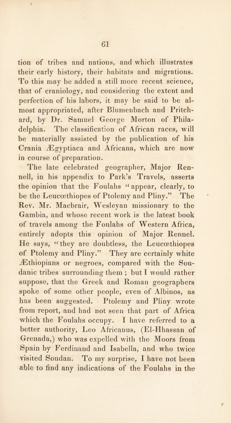 tion of tribes and nations, and which illustrates their early history, their habitats and migrations. To this may be added a still more recent science, that of craniology, and considering the extent and perfection of his labors, it may be said to be al- most appropriated, after Blumenbach and Pritch- ard, by Dr. Samuel George Morton of Phila- delphia. The classification of African races, will be materially assisted by the publication of his Crania iEgyptiaca and Africana, which are now in course of preparation. The late celebrated geographer, Major Ren- nell, in his appendix to Park’s Travels, asserts the opinion that the Foulahs “ appear, clearly, to be the Leucoethiopes of Ptolemy and Pliny.” The Rev. Mr. Macbrair, Wesleyan missionary to the Gambia, and whose recent work is the latest book of travels among the Foulahs of Western Africa, entirely adopts this opinion of Major Rennel. He says, “ they are doubtless, the Leucoethiopes of Ptolemy and Pliny.” They are certainly white ^Ethiopians or negroes, compared with the Sou- danic tribes surrounding them ; but I would rather suppose, that the Greek and Roman geographers spoke of some other people, even of Albinos, as has been suggested. Ptolemy and Pliny wrote from report, and had not seen that part of Africa which the Foulahs occupy, f have referred to a better authority, Leo Africanus, (El-Hhassan of Grenada,) who was expelled with the Moors from Spain by Ferdinand and Isabella, and who twice visited Soudan. To my surprise, I have not been able to find any indications of the Foulahs in the