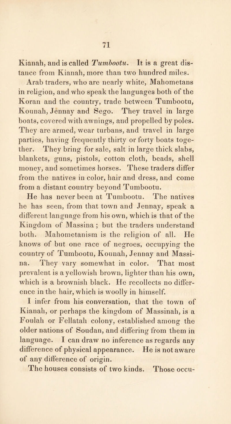 Kianah, and is called Tumbootu, It is a great dig™ lance from Kianah, more than two hundred miles. Arab traders, who are nearly white, Mahometans in religion, and who speak the languages both of the Koran and the country, trade between Tumbootu, Kounah, Jennay and Sego. They travel in large boats, covered with awnings, and propelled by poles. They are armed, wear turbans, and travel in large parties, having frequently thirty or forty boats toge- ther. They bring for sale, salt in large thick slabs, blankets, guns, pistols, cotton cloth, beads, shell money, and sometimes horses. These traders differ from the natives in color, hair and dress, and come from a distant country beyond Tumbootu. He has never been at Tumbootu. The natives he has seen, from that town and Jennay, speak a different language from his own, which is that of the Kingdom of Massina ; but the traders understand both. Mahometanism is the religion of all. He knows of but one race of negroes, occupying the country of Tumbootu, Kounah, Jennay and Massi- na. They vary somewhat in color. That most prevalent is a yellowish brown, lighter than his own, which is a brownish black. He recollects no differ- ence in the hair, which is woolly in himself. I infer from his conversation, that the town of Kianah, or perhaps the kingdom of Massinah, is a Foulah or Fellatah colony, established among the older nations of Soudan, and differing from them in language. I can draw no inference as regards any difference of physical appearance. He is not aware of any difference of origin. The houses consists of two kinds. Those occu-