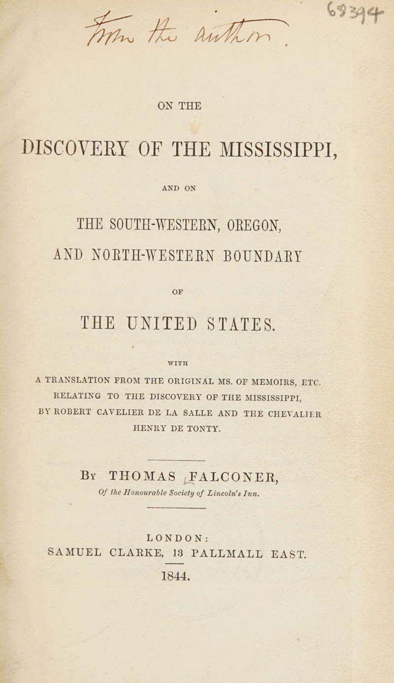 ON THE AND ON THE SOUTH-WESTERN, OREGON, AND NORTH-WESTERN BOUNDARY OF THE UNITED STATES. WITH A TRANSLATION FROM THE ORIGINAL MS. OF MEMOIRS, ETC. RELATING TO THE DISCOVERY OF THE MISSISSIPPI, BY ROBERT CAVELIER DE LA SALLE AND THE CHEVALIER HENRY DE TONTY. By THOMAS ,FALCONER, Of the Honourable Society of Lincoln’s Inn. EON Dio Ne: SAMUEL CLARKE, 13 PALLMALL EAST. 1844,