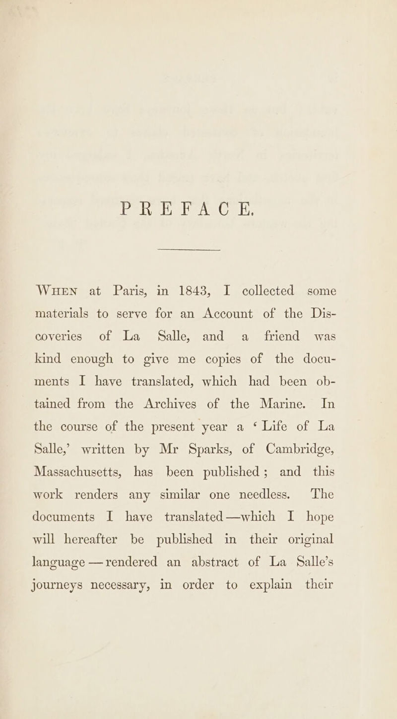 didid od a ess md bp WHEN at Paris, in 1843, I collected some materials to serve for an Account of the Dis- coveries of La Salle, and a friend was kind enough to give me copies of the docu- ments I have translated, which had been ob- tained from the Archives of the Marine. In the course of the present year a ‘ Life of La Salle,’ written by Mr Sparks, of Cambridge, Massachusetts, has been published; and _ this work renders any similar one needless. The documents I haye translated—which I hope will hereafter be published in their original language —rendered an abstract of La Salle’s journeys necessary, in order to explain their