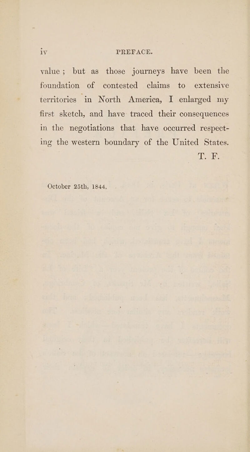 value; but as those journeys have been the foundation of contested claims to extensive territories in North America, I enlarged my first sketch, and have traced their consequences in the negotiations that have occurred respect- ing the western boundary of the United States. dei October 25th, 1844,