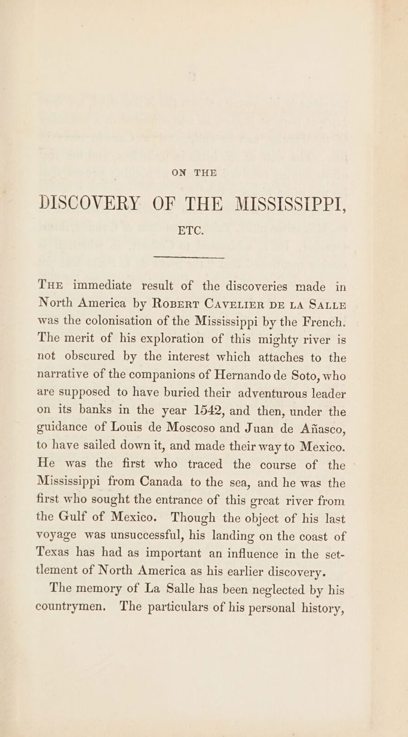 DISCOVERY OF THE MISSISSIPPI, ETC. THE immediate result of the discoveries made in North America by Ropert CAVELIER DE LA SALLE was the colonisation of the Mississippi by the French. The merit of his exploration of this mighty river is not obscured by the interest which attaches to the narrative of the companions of Hernando de Soto, who are supposed to have buried their adventurous leader on its banks in the year 1542, and then, under the guidance of Louis de Moscoso and Juan de Afiasco, to have sailed down it, and made their way to Mexico. He was the first who traced the course of the Mississippi from Canada to the sea, and he was the first who sought the entrance of this great river from the Gulf of Mexico. Though the object of his last voyage was unsuccessful, his landing on the coast of Texas has had as important an influence in the set- tlement of North America as his earlier discovery. The memory of La Salle has been neglected by his countrymen, The particulars of his personal history,