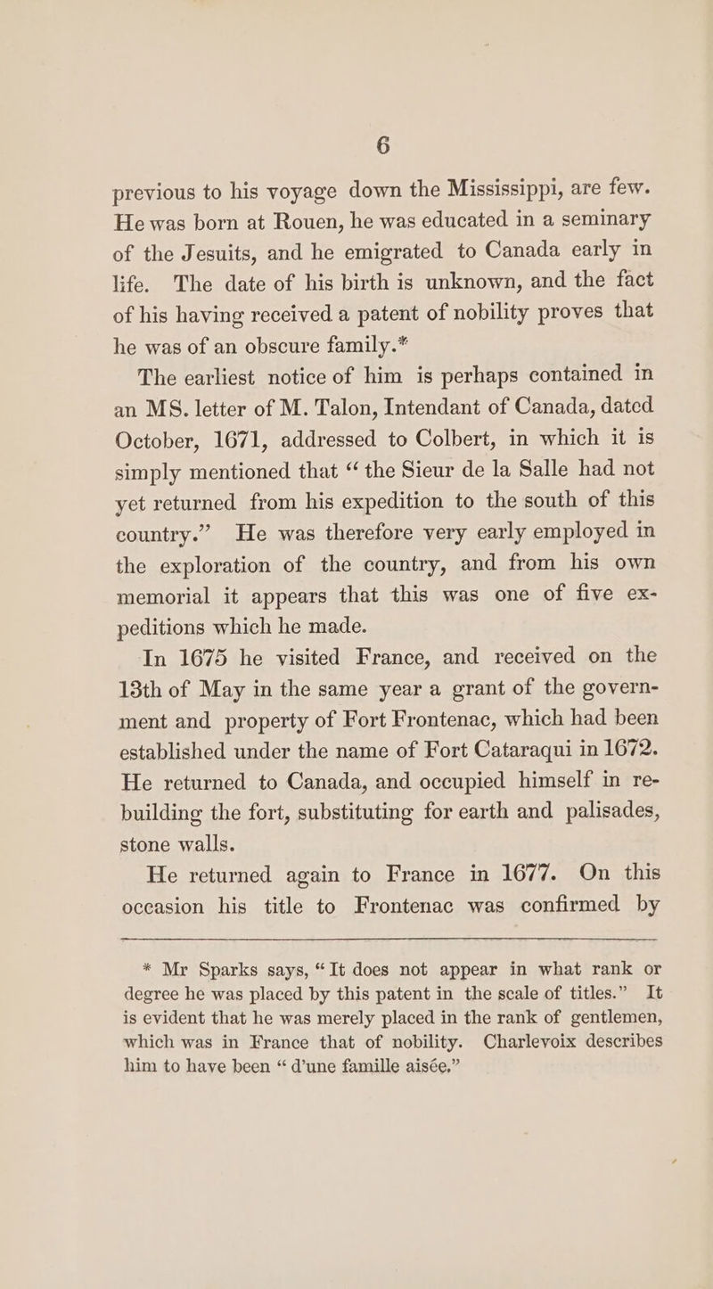 previous to his voyage down the Mississippi, are few. He was born at Rouen, he was educated in a seminary of the Jesuits, and he emigrated to Canada early in life. The date of his birth is unknown, and the fact of his having received a patent of nobility proves that he was of an obscure family.* The earliest notice of him is perhaps contained in an MS. letter of M. Talon, Intendant of Canada, dated October, 1671, addressed to Colbert, in which it is simply mentioned that “ the Sieur de la Salle had not yet returned from his expedition to the south of this country.” He was therefore very early employed in the exploration of the country, and from his own memorial it appears that this was one of five ex- peditions which he made. In 1675 he visited France, and received on the 13th of May in the same year a grant of the govern- ment and property of Fort Frontenac, which had been established under the name of Fort Cataraqui in 1672. He returned to Canada, and occupied himself in re- building the fort, substituting for earth and palisades, stone walls. He returned again to France in 1677. On this occasion his title to Frontenac was confirmed by * Mr Sparks says, “It does not appear in what rank or degree he was placed by this patent in the scale of titles.” It is evident that he was merely placed in the rank of gentlemen, which was in France that of nobility. Charlevoix describes him to have been “ d’une famille aisée,”