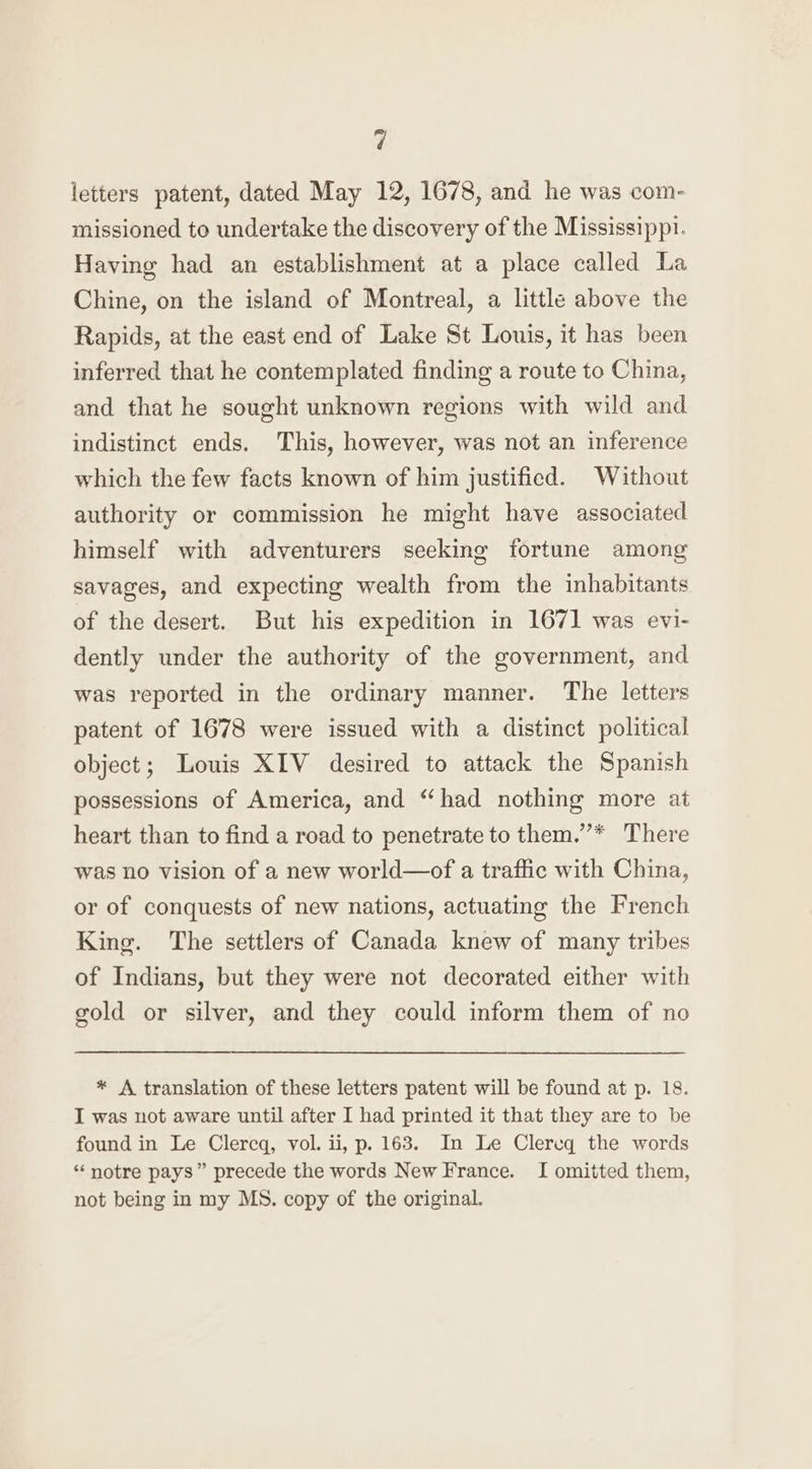 v] letters patent, dated May 12, 1678, and he was com- missioned to undertake the discovery of the Mississippi. Having had an establishment at a place called La Chine, on the island of Montreal, a little above the Rapids, at the east end of Lake St Louis, it has been inferred that he contemplated finding a route to China, and that he sought unknown regions with wild and indistinct ends. This, however, was not an inference which the few facts known of him justified. Without authority or commission he might have associated himself with adventurers seeking fortune among savages, and expecting wealth from the inhabitants of the desert. But his expedition in 1671 was evi- dently under the authority of the government, and was reported in the ordinary manner. The letters patent of 1678 were issued with a distinct political object; Louis XIV desired to attack the Spanish possessions of America, and “had nothing more at heart than to find a road to penetrate to them.”’* There was no vision of a new world—of a traffic with China, or of conquests of new nations, actuating the French King. The settlers of Canada knew of many tribes of Indians, but they were not decorated either with gold or silver, and they could inform them of no * A translation of these letters patent will be found at p. 18. I was not aware until after I had printed it that they are to be found in Le Clercq, vol. ii, p. 163. In Le Clereq the words “notre pays” precede the words New France. I omitted them, not being in my MS. copy of the original.