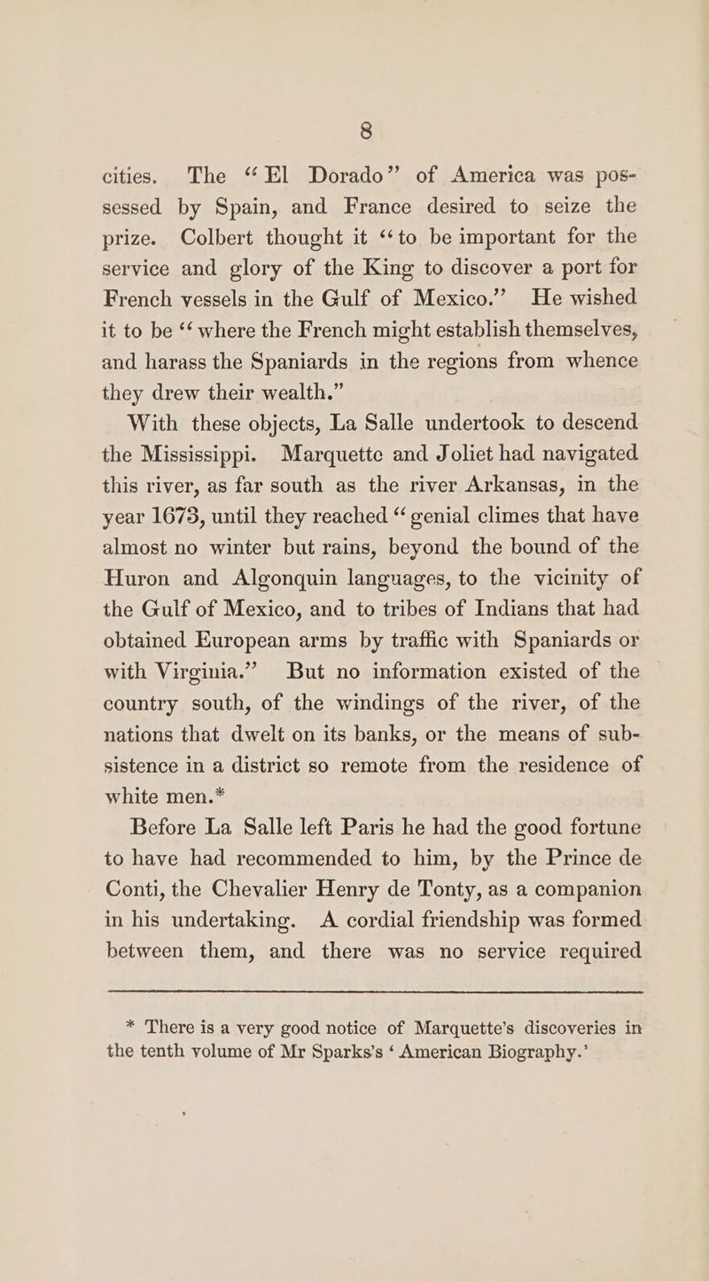 cities. The “ El Dorado” of America was pos- sessed by Spain, and France desired to seize the prize. Colbert thought it ‘‘to be important for the service and glory of the King to discover a port for French vessels in the Gulf of Mexico.” He wished it to be ‘* where the French might establish themselves, and harass the Spaniards in the regions from whence they drew their wealth.” With these objects, La Salle undertook to descend the Mississippi. Marquette and Joliet had navigated this river, as far south as the river Arkansas, in the year 1673, until they reached “ genial climes that have almost no winter but rains, beyond the bound of the Huron and Algonquin languages, to the vicinity of the Gulf of Mexico, and to tribes of Indians that had obtained European arms by traffic with Spaniards or with Virginia.” But no information existed of the country south, of the windings of the river, of the nations that dwelt on its banks, or the means of sub- sistence in a district so remote from the residence of white men.* Before La Salle left Paris he had the good fortune to have had recommended to him, by the Prince de Conti, the Chevalier Henry de Tonty, as a companion in his undertaking. &lt;A cordial friendship was formed between them, and there was no service required * There is a very good notice of Marquette’s discoveries in the tenth volume of Mr Sparks’s ‘ American Biography.’