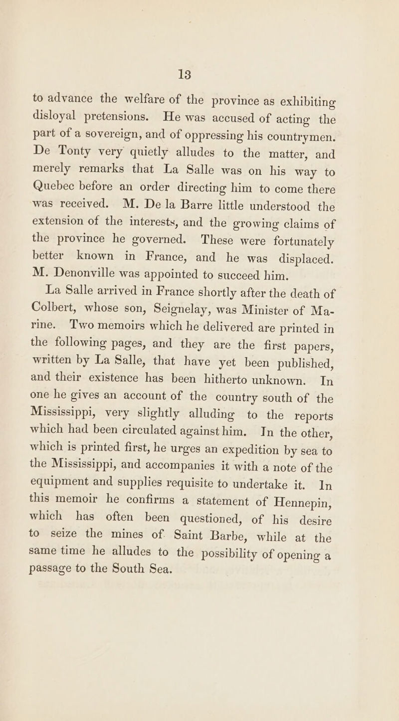 to advance the welfare of the province as exhibiting disloyal pretensions. He was accused of acting the part of a sovereign, and of oppressing his countrymen. De Tonty very quietly alludes to the matter, and merely remarks that La Salle was on his way to Quebec before an order directing him to come there was received. M. De la Barre little understood the extension of the interests, and the growing claims of the province he governed. These were fortunately better known in France, and he was displaced. M. Denonville was appointed to succeed him. La Salle arrived in France shortly after the death of Colbert, whose son, Seignelay, was Minister of Ma- rine. Two memoirs which he delivered are printed in the following pages, and they are the first papers, written by La Salle, that have yet been published, and their existence has been hitherto unknown. In one he gives an account of the country south of the Mississippi, very slightly alluding to the reports which had been circulated againsthim. In the other, which is printed first, he urges an expedition by sea to the Mississippi, and accompanies it with a note of the equipment and supplies requisite to undertake it. In this memoir he confirms a statement of Hennepin, which has often been questioned, of his desire to seize the mines of. Saint Barbe, while at the same time he alludes to the possibility of opening a passage to the South Sea.