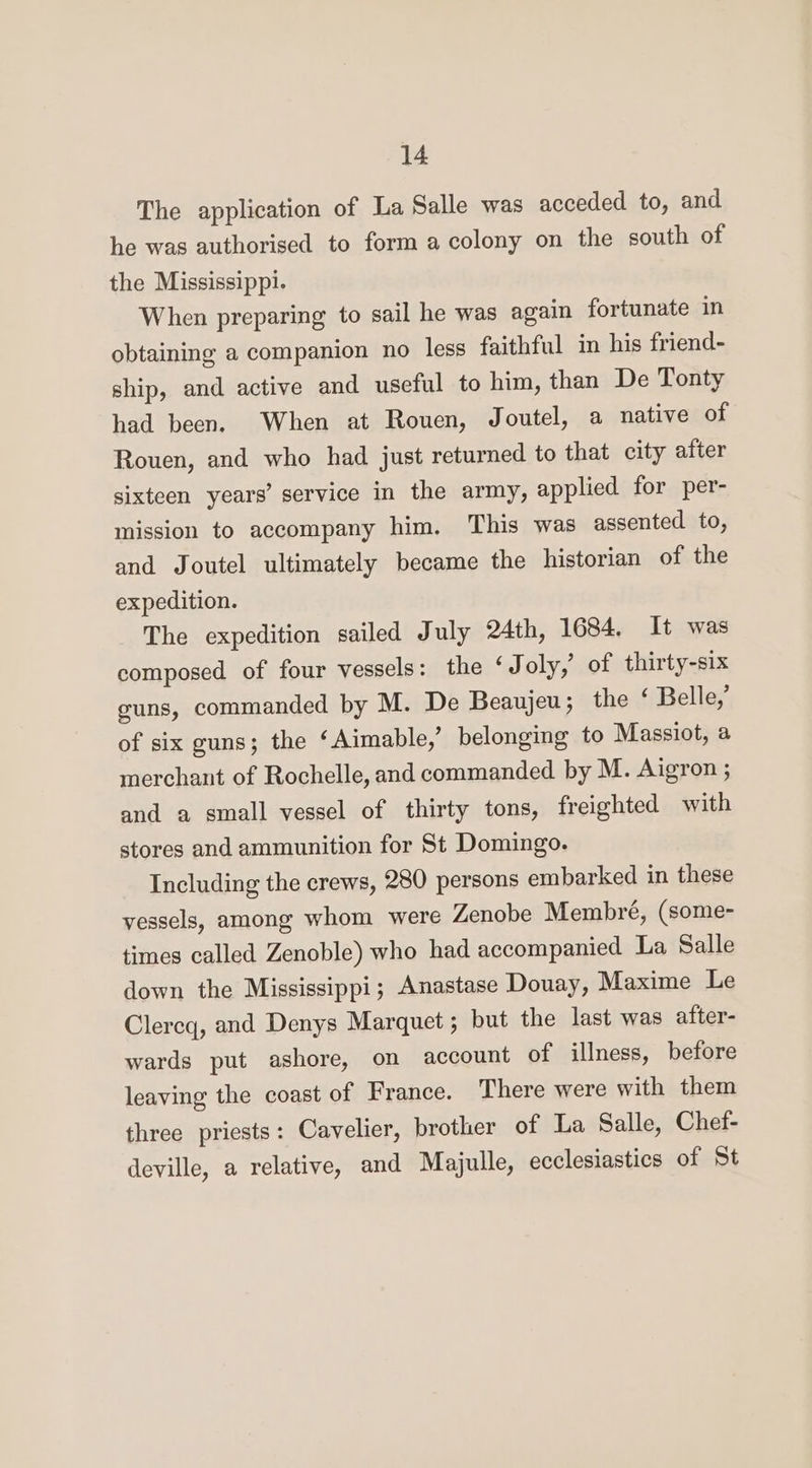 The application of La Salle was acceded to, and he was authorised to forma colony on the south of the Mississippi. When preparing to sail he was again fortunate in obtaining a companion no less faithful in his friend- ship, and active and useful to him, than De Tonty had been. When at Rouen, Joutel, a native of Rouen, and who had just returned to that city after sixteen years’ service in the army, applied for per- mission to accompany him. This was assented to, and Joutel ultimately became the historian of the expedition. The expedition sailed July 24th, 1684. It was composed of four vessels: the ‘J oly, of thirty-six guns, commanded by M. De Beaujeu; the ‘ Belle,’ of six guns; the ‘Aimable,’ belonging to Massiot, a merchant of Rochelle, and commanded by M. Aigron ; and a small vessel of thirty tons, freighted with stores and ammunition for St Domingo. Including the crews, 280 persons embarked in these vessels, among whom were Zenobe Membré, (some- times called Zenoble) who had accompanied La Salle down the Mississippi; Anastase Douay, Maxime Le Clercq, and Denys Marquet ; but the last was after- wards put ashore, on account of illness, before leaving the coast of France. There were with them three priests: Cavelier, brother of La Salle, Chef- deville, a relative, and Majulle, ecclesiastics of St