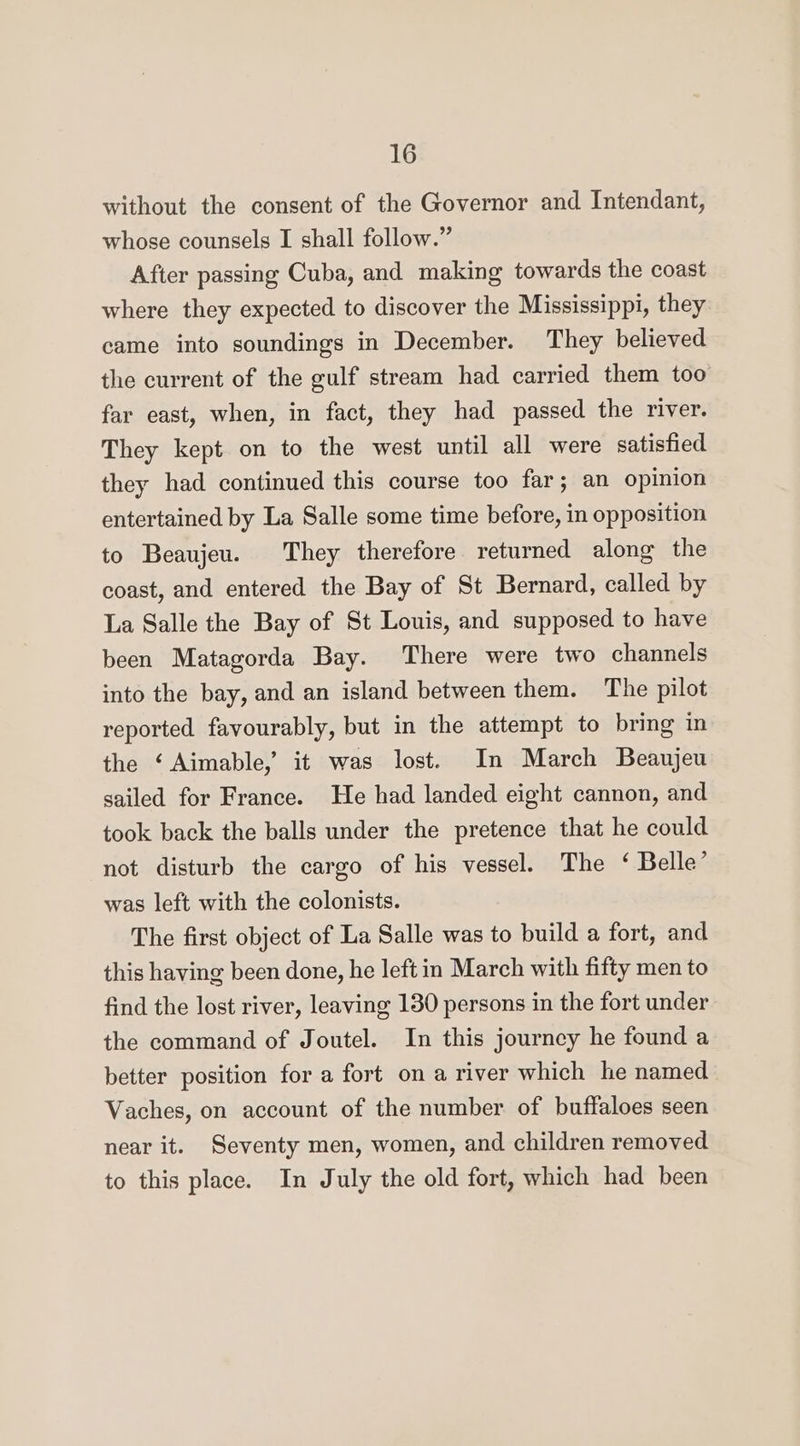 without the consent of the Governor and Intendant, whose counsels I shall follow.” After passing Cuba, and making towards the coast where they expected to discover the Mississippi, they came into soundings in December. They believed the current of the gulf stream had carried them too far east, when, in fact, they had passed the river. They kept on to the west until all were satisfied they had continued this course too far; an opinion entertained by La Salle some time before, in opposition to Beaujeu. They therefore returned along the coast, and entered the Bay of St Bernard, called by La Salle the Bay of St Louis, and supposed to have been Matagorda Bay. There were two channels into the bay, and an island between them. The pilot reported favourably, but in the attempt to bring in the ‘Aimable, it was lost. In March Beaujeu sailed for France. He had landed eight cannon, and took back the balls under the pretence that he could not disturb the cargo of his vessel. The ‘ Belle’ was left with the colonists. The first object of La Salle was to build a fort, and this having been done, he left in March with fifty men to find the lost river, leaving 130 persons in the fort under the command of Joutel. In this journcy he found a better position for a fort on a river which he named Vaches, on account of the number of buffaloes seen near it. Seventy men, women, and children removed to this place. In July the old fort, which had been