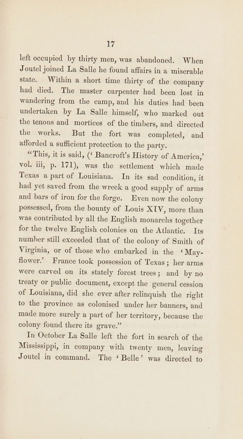 left occupied by thirty men, was abandoned. When Joutel joined La Salle he found affairs in a miserable state. Within a short time thirty of the company had died. The master carpenter had been lost in wandering from the camp, and his duties had been undertaken by La Salle himself, who marked out the tenons and mortices of the timbers, and directed the works. But the fort was completed, and afforded a sufficient protection to the party. “This, it is said, (‘ Bancroft’s History of America,’ vol. ili, p. 171), was the settlement which made Texas a part of Louisiana. In its sad condition, it had yet saved from the wreck a good supply of arms and bars of iron for the forge. Even now the colony possessed, from the bounty of Louis XLV, more than was contributed by all the English monarchs together for the twelve English colonies on the Atlantic. Its number still exceeded that of the colony of Smith of Virginia, or of those who embarked in the ‘ May- flower.’ France took possession of Texas; her arms were carved on its stately forest trees; and by no treaty or public document, except the general cession of Louisiana, did she ever after relinquish the right to the province as colonised under her banners, and made more surely a part of her territory, because the colony found there its grave.” In October La Salle left the fort in search of the Mississippi, in company with twenty men, leaving Joutel in command. The ‘Belle’ was directed to