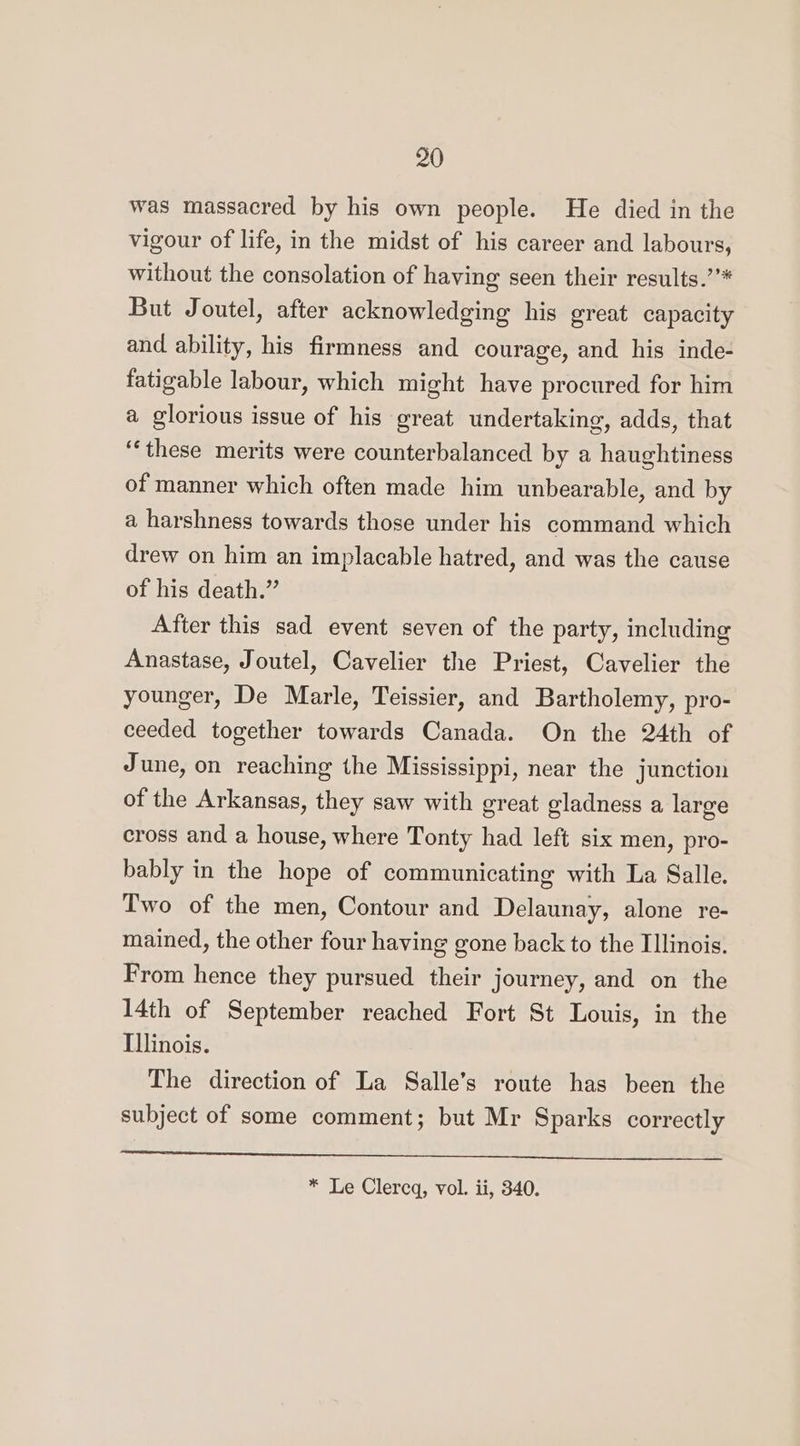 was massacred by his own people. He died in the vigour of life, in the midst of his career and labours, without the consolation of having seen their results.’’* But Joutel, after acknowledging his great capacity and ability, his firmness and courage, and his inde- fatigable labour, which might have procured for him a glorious issue of his great undertaking, adds, that ‘‘these merits were counterbalanced by a haughtiness of manner which often made him unbearable, and by a harshness towards those under his command which drew on him an implacable hatred, and was the cause of his death.” After this sad event seven of the party, including Anastase, Joutel, Cavelier the Priest, Cavelier the younger, De Marle, Teissier, and Bartholemy, pro- ceeded together towards Canada. On the 24th of June, on reaching the Mississippi, near the junction of the Arkansas, they saw with great gladness a large cross and a house, where Tonty had left six men, pro- bably in the hope of communicating with La Salle. Two of the men, Contour and Delaunay, alone re- mained, the other four having gone back to the Illinois. From hence they pursued their journey, and on the 14th of September reached Fort St Louis, in the Illinois. The direction of La Salle’s route has been the subject of some comment; but Mr Sparks correctly Ma SS aS VE ed) OUI Gh ee * Le Clercq, vol. ii, 340.