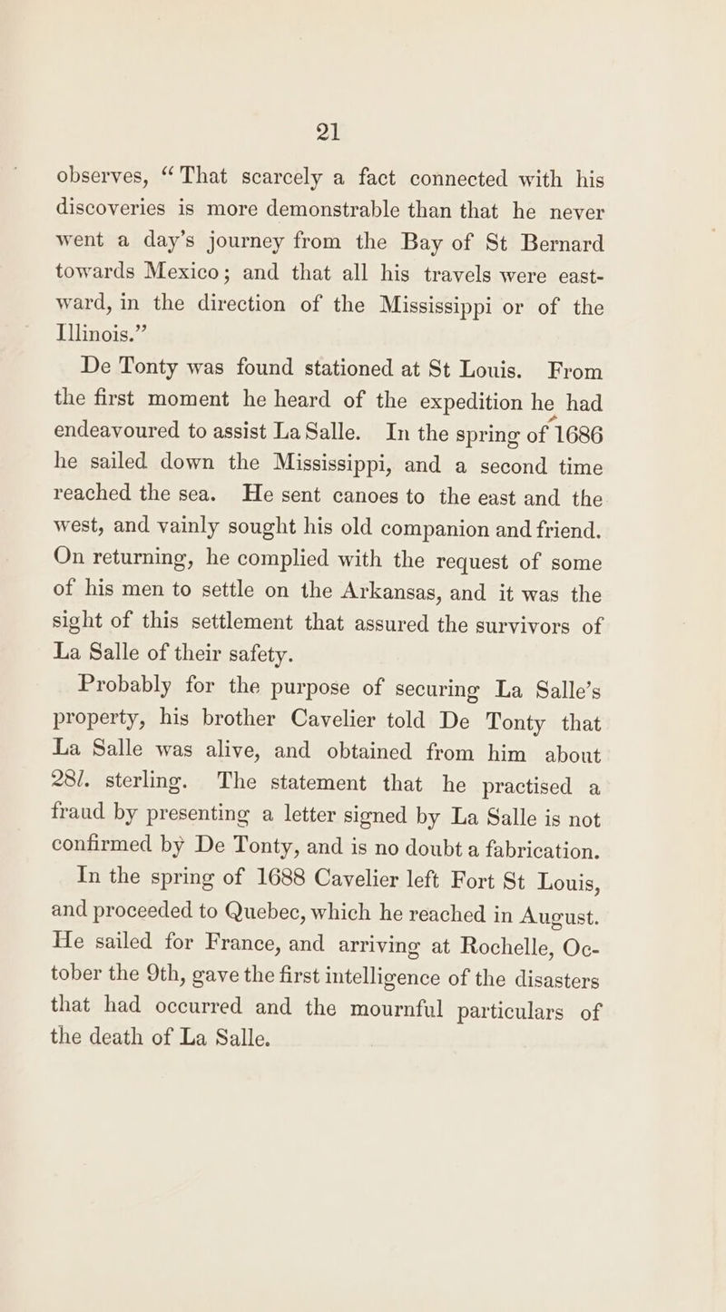 observes, “That scarcely a fact connected with his discoveries is more demonstrable than that he never went a day’s journey from the Bay of St Bernard towards Mexico; and that all his travels were east- ward, in the direction of the Mississippi or of the Illinois.” De Tonty was found stationed at St Louis. From the first moment he heard of the expedition he had endeavoured to assist LaSalle. In the spring of 1686 he sailed down the Mississippi, and a second time reached the sea. He sent canoes to the east and the west, and vainly sought his old companion and friend. On returning, he complied with the request of some of his men to settle on the Arkansas, and it was the sight of this settlement that assured the survivors of La Salle of their safety. Probably for the purpose of securing La Salle’s property, his brother Cavelier told De Tonty that La Salle was alive, and obtained from him about 28/. sterling. The statement that he practised a fraud by presenting a letter signed by La Salle is not confirmed by De Tonty, and is no doubt a fabrication. In the spring of 1688 Cavelier left Fort St Louis, and proceeded to Quebec, which he reached in August. He sailed for France, and arriving at Rochelle, Oc- tober the 9th, gave the first intelligence of the disasters that had occurred and the mournful particulars of the death of La Salle.