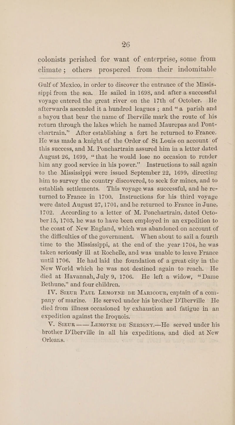 colonists perished for want of enterprise, some from climate; others prospered from their indomitable Gulf of Mexico, in order to discover the entrance of the Missis- sippi from the sea. He sailed in 1698, and after a successful voyage entered the great river on the 17th of October. He afterwards ascended it a hundred leagues ; and “a parish and a bayou that bear the name of Iberville mark the route of his return through the lakes which he named Maurepas and Pont- chartrain.” After establishing a fort he returned to France. He was made a knight of the Order of St Louis on account of this success, and M. Ponchartrain assured him in a letter dated August 26, 1699, “that he would lose no occasion to render him any good service in his power.” Instructions to sail again to the Mississippi were issued September 22, 1699, directing him to survey the country discovered, to seek for mines, and to establish settlements. This voyage was successful, and he re- turned to France in 1700. Instructions for his third voyage were dated August 27,1701, and he returned to France in June, 1702. According to a letter of M. Ponchartrain, dated Octo- ber 15, 1703, he was to have been employed in an expedition to the coast of New England, which was abandoned on account of the difficulties of the government. When about to sail a fourth time to the Mississippi, at the end of the year 1704, he was taken seriously ill at Rochelle, and was unable to leave France until 1706. He had laid the foundation of a great city in the New World which he was not destined again to reach. He died at Havannah, July 9, 1706. He left a widow, ‘Dame Bethune,” and four children. IV. Sreur Pavut Lemoyne pre Maricour, captain of a com- pany of marine. He served under his brother D’Iberville He died from illness occasioned by exhaustion and fatigue in an expedition against the Iroquois. V. Sreur —— Lemoyne pe Spricny.—He served under his brother D’Iberville in all his expeditions, and died at New Orleans.