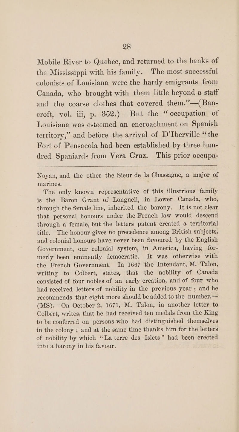 Mobile River to Quebec, and returned to the banks of the Mississippi with his family. The most successful colonists of Louisiana were the hardy emigrants from Canada, who brought with them little beyond a staff and the coarse clothes that covered them.”’—(Ban- croft, vol. iii, p. 352.) But the “ occupation of Louisiana was esteemed an encroachment on Spanish territory,” and before the arrival of D’ Iberville “the Fort of Pensacola had been established by three hun- dred Spaniards from Vera Cruz. This prior occupa- Noyan, and the other the Sieur de la Chassagne, a major of marines. The only known representative of this illustrious family is the Baron Grant of Longueil, in Lower Canada, who, through the female line, inherited the barony. It is not clear that personal honours under the French law would descend through a female, but the letters patent created a territorial title. The honour gives no precedence among British subjects, and colonial honours have never been favoured by the English Government, our colonial system, in America, having for- merly been eminently democratic. It was otherwise with the French Government. In 1667 the Intendant, M. Talon, writing to Colbert, states, that the nobility of Canada consisted of four nobles of an early creation, and of four who had received letters of nobility in the previous year ; and he recommends that eight more should be added to the number.— (MS). On October 2, 1671, M. Talon, in another letter to Colbert, writes, that he had received ten medals from the King to be conferred on persons who had distinguished themselves in the colony ; and at the same time thanks him for the letters of nobility by which “La terre des Islets” had been erected into a barony in his favour.