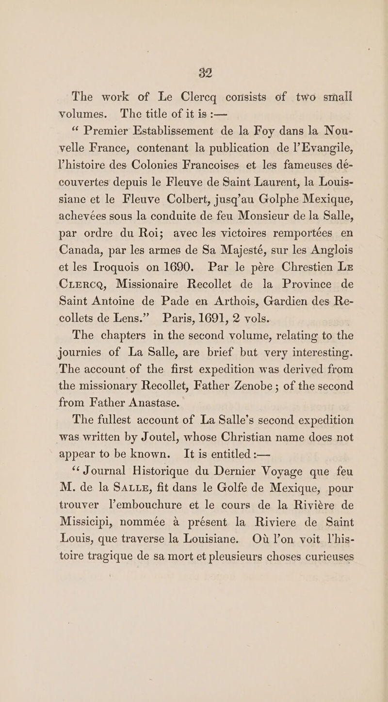The work of Le Clercq consists of two smail volumes. The title of it is :— “ Premier Establissement de la Foy dans la Nou- velle France, contenant la publication de l’Evangile, Phistoire des Colonies Francoises et les fameuses de- couvertes depuis le Fleuve de Saint Laurent, la Louis- siane et le Fleuve Colbert, jusq’au Golphe Mexique, achevées sous la conduite de feu Monsieur de la Salle, par ordre du Roi; avec les victoires remportées en Canada, par les armes de Sa Majesté, sur les Anglois et les Iroquois on 1690. Par le pére Chrestien Lz CLERCQ, Missionaire Recollet de la Province de Saint Antoine de Pade en Arthois, Gardien des Re- collets de Lens.”” Paris, 1691, 2 vols. . The chapters in the second volume, relating to the journies of La Salle, are brief but very interesting. The account of the first expedition was derived from the missionary Recollet, Father Zenobe ; of the second from Father Anastase. The fullest account of La Salle’s second expedition was written by Joutel, whose Christian name does not appear to be known. It is entitled :-— “‘ Journal Historique du Dernier Voyage que feu M. de la SAuxg, fit dans le Golfe de Mexique, pour trouver Vembouchure et le cours de la Riviére de Missicipi, nommée a présent la Riviere de Saint Louis, que traverse la Louisiane. Oud l’on voit lhis- toire tragique de sa mort et pleusieurs choses curieuses