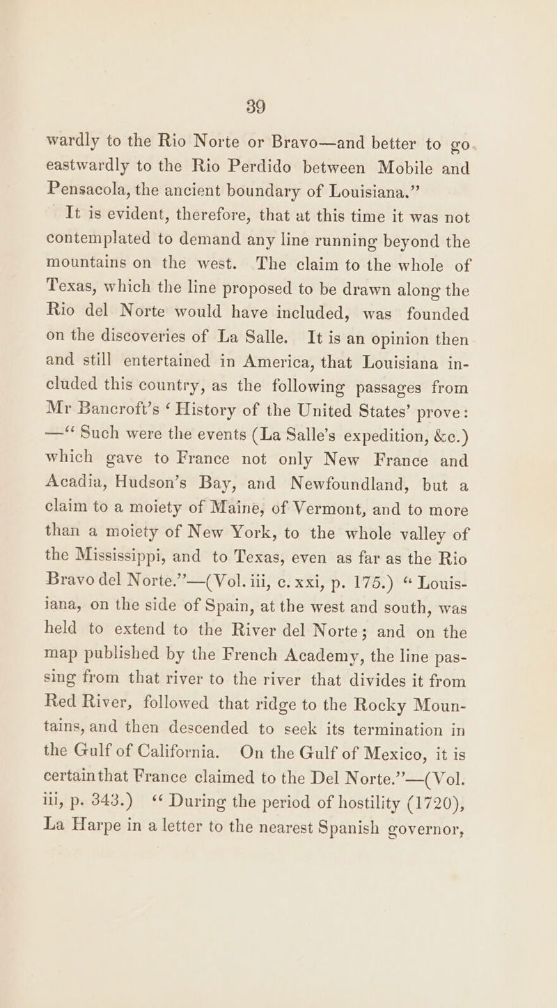 wardly to the Rio Norte or Bravo—and better to go eastwardly to the Rio Perdido between Mobile and Pensacola, the ancient boundary of Louisiana.” It is evident, therefore, that at this time it was not contemplated to demand any line running beyond the mountains on the west. The claim to the whole of Texas, which the line proposed to be drawn along the Rio del Norte would have included, was founded on the discoveries of La Salle. It is an opinion then and still entertained in America, that Louisiana in- cluded this country, as the following passages from Mr Bancroft’s ‘ History of the United States’ prove: —“ Such were the events (La Salle’s expedition, &amp;c.) which gave to France not only New France and Acadia, Hudson’s Bay, and Newfoundland, but a claim to a moiety of Maine, of Vermont, and to more than a moiety of New York, to the whole valley of the Mississippi, and to Texas, even as far as the Rio Bravo del Norte.” —(Vol. iii, c. xxi, p. 175.) “ Louis- jana, on the side of Spain, at the west and south, was held to extend to the River del Norte; and on the map published by the French Academy, the line pas- sing from that river to the river that divides it from Red River, followed that ridge to the Rocky Moun- tains, and then descended to seek its termination in the Gulf of California. On the Gulf of Mexico, it is certainthat France claimed to the Del Norte.”—(Vol. ill, p. 343.) ‘¢ During the period of hostility (1720), La Harpe in a letter to the nearest Spanish governor,