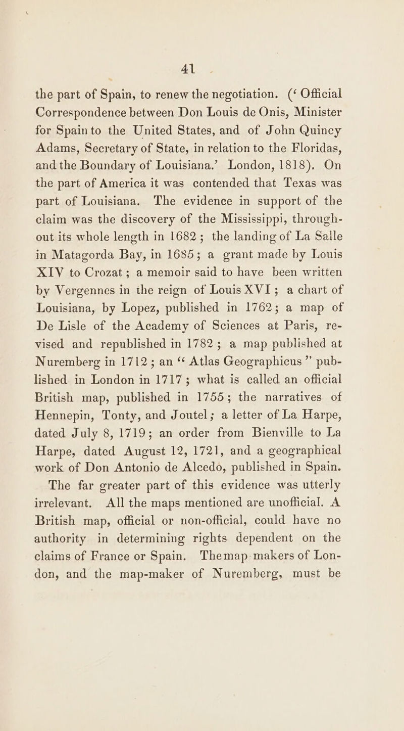 the part of Spain, to renew the negotiation. (‘ Official Correspondence between Don Louis de Onis, Minister for Spain to the United States, and of John Quincy Adams, Secretary of State, in relation to the Floridas, and the Boundary of Louisiana.’ London, 1818), On the part of America it was contended that Texas was part of Louisiana. The evidence in support of the claim was the discovery of the Mississippi, through- out its whole length in 1682; the landing of La Salle in Matagorda Bay, in 1685; a grant made by Louis XIV to Crozat; a memoir said to have been written by Vergennes in the reign of Louis XVI; a chart of Louisiana, by Lopez, published in 1762; a map of De Lisle of the Academy of Sciences at Paris, re- vised and republished in 1782; a map published at Nuremberg in 1712; an “ Atlas Geographicus ”’ pub- lished in London in 17173 what is called an official British map, published in 1755; the narratives of Hennepin, Tonty, and Joutel; a letter of La Harpe, dated July 8, 1719; an order from Bienville to La Harpe, dated August 12, 1721, and a geographical work of Don Antonio de Alcedo, published in Spain. The far greater part of this evidence was utterly irrelevant. All the maps mentioned are unoflicial. A British map, official or non-official, could have no authority in determining rights dependent on the claims of France or Spain. Themap makers of Lon- don, and the map-maker of Nuremberg, must be