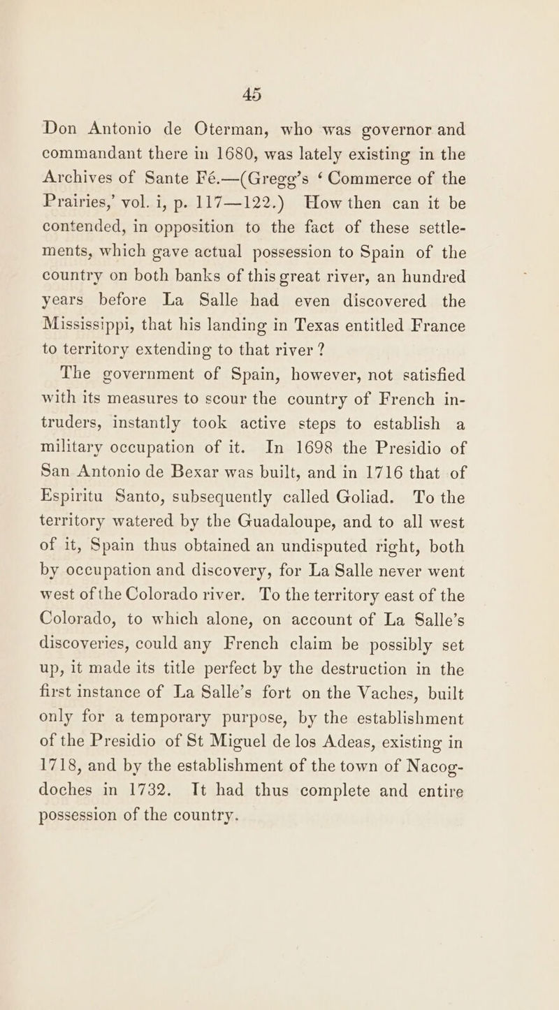 Don Antonio de Oterman, who was governor and commandant there in 1680, was lately existing in the Archives of Sante Fé.—(Gregg’s ‘ Commerce of the Prairies,’ vol. i, p. 117—122.) How then can it be contended, in opposition to the fact of these settle- ments, which gave actual possession to Spain of the country on both banks of this great river, an hundred years before La Salle had even discovered the Mississippi, that his landing in Texas entitled France to territory extending to that river ? The government of Spain, however, not satisfied with its measures to scour the country of French in- truders, instantly took active steps to establish a military occupation of it. In 1698 the Presidio of San Antonio de Bexar was built, and in 1716 that of Espiritu Santo, subsequently called Goliad. To the territory watered by the Guadaloupe, and to all west of it, Spain thus obtained an undisputed right, both by occupation and discovery, for La Salle never went west of the Colorado river. To the territory east of the Colorado, to which alone, on account of La Salle’s discoveries, could any French claim be possibly set up, it made its title perfect by the destruction in the first instance of La Salle’s fort on the Vaches, built only for a temporary purpose, by the establishment of the Presidio of St Miguel de los Adeas, existing in 1718, and by the establishment of the town of Nacog- doches in 1732. It had thus complete and entire possession of the country.
