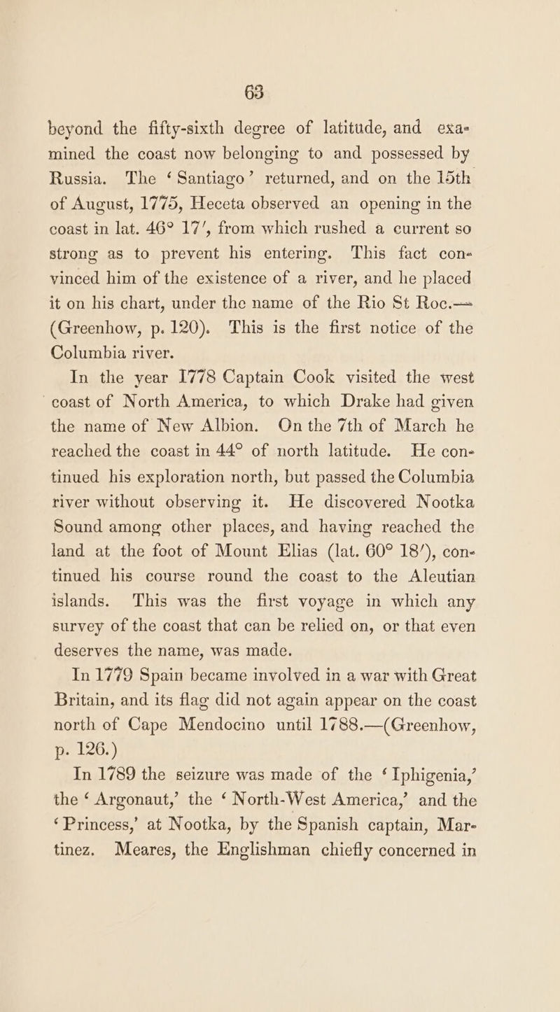 beyond the fifty-sixth degree of latitude, and exa- mined the coast now belonging to and possessed by Russia. The ‘Santiago’ returned, and on the 15th of August, 1775, Heceta observed an opening in the coast in lat. 46° 17’, from which rushed a current so strong as to prevent his entering. This fact con- vinced him of the existence of a river, and he placed it on his chart, under the name of the Rio St Roc.— (Greenhow, p. 120). This is the first notice of the Columbia river. In the year 1778 Captain Cook visited the west coast of North America, to which Drake had given the name of New Albion. On the 7th of March he reached the coast in 44° of north latitude. He con- tinued his exploration north, but passed the Columbia river without observing it. He discovered Nootka Sound among other places, and having reached the land at the foot of Mount Elias (lat. 60° 18’), con- tinued his course round the coast to the Aleutian islands. This was the first voyage in which any survey of the coast that can be relied on, or that even deserves the name, was made. In 1779 Spain became involved in a war with Great Britain, and its flag did not again appear on the coast north of Cape Mendocino until 1788.—(Greenhow, p. 126.) In 1789 the seizure was made of the ‘ Iphigenia,’ the ‘ Argonaut,’ the ‘ North-West America,’ and the ‘Princess,’ at Nootka, by the Spanish captain, Mar- tinez. Meares, the Englishman chiefly concerned in