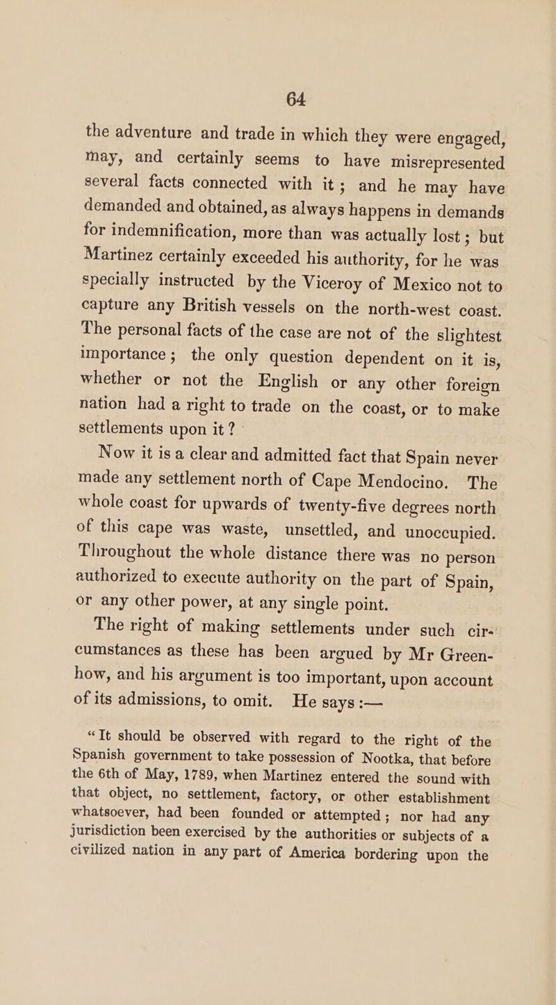 the adventure and trade in which they were engaged, may, and certainly seems to have misrepresented several facts connected with it; and he may have demanded and obtained, as always happens in demands for indemnification, more than was actually lost ; but Martinez certainly exceeded his authority, for he was specially instructed by the Viceroy of Mexico not to capture any British vessels on the north-west coast. The personal facts of the case are not of the slightest importance; the only question dependent on it is, whether or not the English or any other foreign nation had a right to trade on the coast, or to make settlements upon it ? - Now it isa clear and admitted fact that Spain never made any settlement north of Cape Mendocino. The whole coast for upwards of twenty-five degrees north of this cape was waste, unsettled, and unoccupied. Throughout the whole distance there was no person authorized to execute authority on the part of Spain, or any other power, at any single point. The right of making settlements under such cir- cumstances as these has been argued by Mr Green- how, and his argument is too important, upon account of its admissions, to omit. He says :— “It should be observed with regard to the right of the Spanish government to take possession of N ootka, that before the 6th of May, 1789, when Martinez entered the sound with that object, no settlement, factory, or other establishment whatsoever, had been founded or attempted; nor had any jurisdiction been exercised by the authorities or subjects of a civilized nation in any part of America bordering upon the