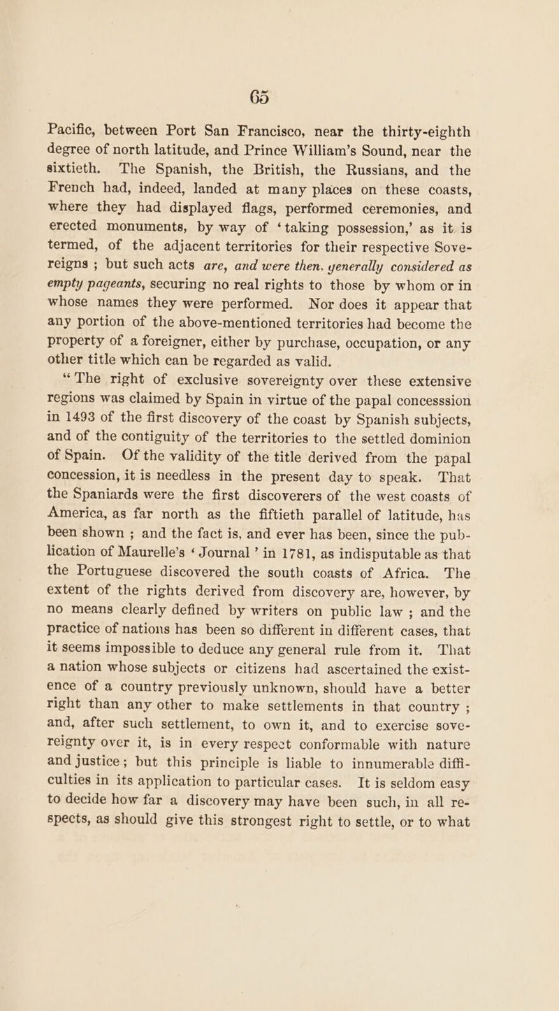 Pacific, between Port San Francisco, near the thirty-eighth degree of north latitude, and Prince William’s Sound, near the sixtieth. The Spanish, the British, the Russians, and the French had, indeed, landed at many places on these coasts, where they had displayed flags, performed ceremonies, and erected monuments, by way of ‘taking possession,’ as it. is termed, of the adjacent territories for their respective Sove- reigns ; but such acts are, and were then, yenerally considered as empty pageants, securing no real rights to those by whom or in whose names they were performed. Nor does it appear that any portion of the above-mentioned territories had become the property of a foreigner, either by purchase, occupation, or any other title which can be regarded as valid. “The right of exclusive sovereignty over these extensive regions was claimed by Spain in virtue of the papal concesssion in 1493 of the first discovery of the coast by Spanish subjects, and of the contiguity of the territories to the settled dominion of Spain. Of the validity of the title derived from the papal concession, it is needless in the present day to speak. That the Spaniards were the first discoverers of the west coasts of America, as far north as the fiftieth parallel of latitude, has been shown ; and the fact is, and ever has been, since the pub- lication of Maurelle’s ‘ Journal’ in 1781, as indisputable as that the Portuguese discovered the south coasts of Africa. The extent of the rights derived from discovery are, however, by no means clearly defined by writers on public law ; and the practice of nations has been so different in different cases, that it seems impossible to deduce any general rule from it. That a nation whose subjects or citizens had ascertained the exist- ence of a country previously unknown, should have a better right than any other to make settlements in that country ; and, after such settlement, to own it, and to exercise sove- reignty over it, is in every respect conformable with nature and justice; but this principle is liable to innumerable diffi- culties in its application to particular cases. It is seldom easy to decide how far a discovery may have been such, in all re- spects, as should give this strongest right to settle, or to what