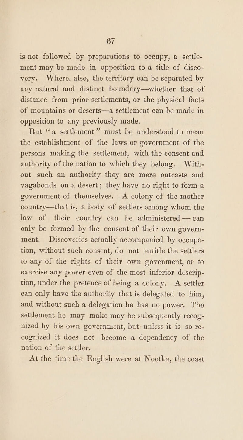 is not followed by preparations to occupy, a settle- ment may be made in opposition to a title of disco- very. Where, also, the territory can be separated by any natural and distinct boundary—whether that of distance from prior settlements, or the physical facts of mountains or deserts—a settlement can be made in opposition to any previously made. But “a settlement’ must be understood to mean the establishment of the laws or government of the persons making the settlement, with the consent and authority of the nation to which they belong. With- out such an authority they are mere outcasts and vagabonds on a desert; they have no right to forma government of themselves. A colony of the mother country—that is, a body of settlers among whom the law of their country can be administered — can only be formed by the consent of their own govern- ment. Discoveries actually accompanied by occupa- tion, without such consent, do not entitle the settlers to any of the rights of their own govenment, or to exercise any power even of the most inferior descrip- tion, under the pretence of being a colony. A settler can only have the authority that is delegated to him, and without such a delegation he has no power. The settlement he may make may be subsequently recog- nized by his own government, but- unless it is so re- cognized it does not become a dependency of the nation of the settler. At the time the English were at Nootka, the coast