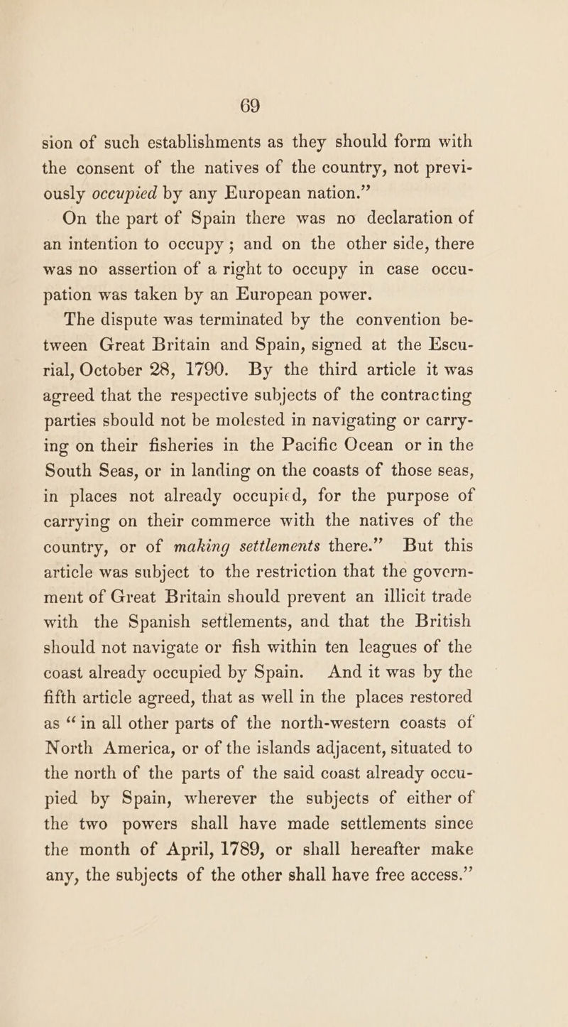 sion of such establishments as they should form with the consent of the natives of the country, not previ- ously occupied by any European nation.” On the part of Spain there was no declaration of an intention to occupy; and on the other side, there was no assertion of a right to occupy in case occu- pation was taken by an European power. The dispute was terminated by the convention be- tween Great Britain and Spain, signed at the Escu- rial, October 28, 1790. By the third article it was agreed that the respective subjects of the contracting parties sbould not be molested in navigating or carry- ing on their fisheries in the Pacific Ocean or in the South Seas, or in landing on the coasts of those seas, in places not already occupied, for the purpose of carrying on their commerce with the natives of the country, or of making settlements there.” But this article was subject to the restriction that the govern- ment of Great Britain should prevent an illicit trade with the Spanish settlements, and that the British should not navigate or fish within ten leagues of the coast already occupied by Spain. And it was by the fifth article agreed, that as well in the places restored as “in all other parts of the north-western coasts of North America, or of the islands adjacent, situated to the north of the parts of the said coast already occu- pied by Spain, wherever the subjects of either of the two powers shall have made settlements since the month of April, 1789, or shall hereafter make any, the subjects of the other shall have free access.”