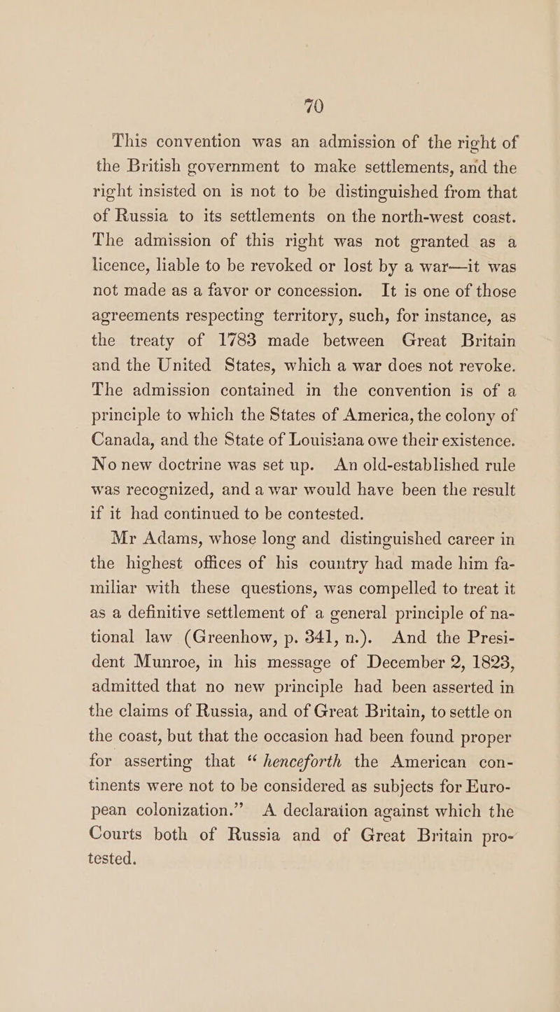 This convention was an admission of the right of the British government to make settlements, and the right insisted on is not to be distinguished from that of Russia to its settlements on the north-west coast. The admission of this right was not granted as a licence, liable to be revoked or lost by a war—it was not made as a favor or concession. It is one of those agreements respecting territory, such, for instance, as the treaty of 1783 made between Great Britain and the United States, which a war does not revoke. The admission contained in the convention is of a principle to which the States of America, the colony of Canada, and the State of Louisiana owe their existence. No new doctrine was set up. An old-established rule was recognized, and a war would have been the result if it had continued to be contested. Mr Adams, whose long and distinguished career in the highest offices of his country had made him fa- miliar with these questions, was compelled to treat it as a definitive settlement of a general principle of na- tional law (Greenhow, p. 341, n.). And the Presi- dent Munroe, in his message of December 2, 1828, admitted that no new principle had been asserted in the claims of Russia, and of Great Britain, to settle on the coast, but that the occasion had been found proper for asserting that ‘ henceforth the American con- tinents were not to be considered as subjects for Euro- pean colonization.” A declaration against which the Courts both of Russia and of Great Britain pro- tested.