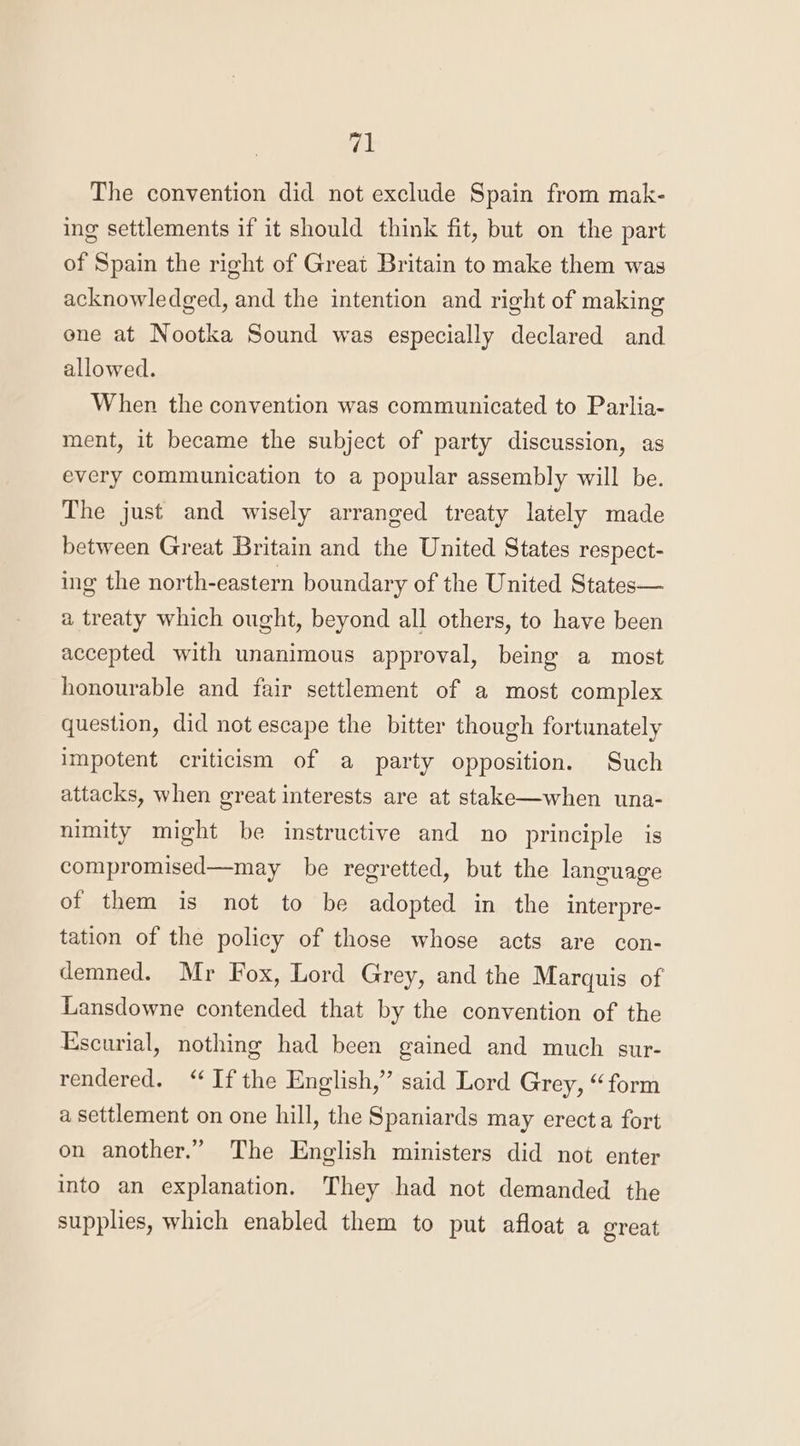 fs The convention did not exclude Spain from mak- ing settlements if it should think fit, but on the part of Spain the right of Great Britain to make them was acknowledged, and the intention and right of making ene at Nootka Sound was especially declared and allowed. When the convention was communicated to Parlia- ment, it became the subject of party discussion, as every communication to a popular assembly will be. The just and wisely arranged treaty lately made between Great Britain and the United States respect- ing the north-eastern boundary of the United States— a treaty which ought, beyond all others, to have been accepted with unanimous approval, being a most honourable and fair settlement of a most complex question, did not escape the bitter though fortunately impotent criticism of a party opposition. Such attacks, when great interests are at stake—when una- nimity might be instructive and no principle is compromised—may be regretted, but the language of them is not to be adopted in the interpre- tation of the policy of those whose acts are con- demned. Mr Fox, Lord Grey, and the Marquis of Lansdowne contended that by the convention of the Escurial, nothing had been gained and much sur- rendered. “If the English,” said Lord Grey, “form a settlement on one hill, the Spaniards may erecta fort on another.” The English ministers did not enter into an explanation. They had not demanded the supplies, which enabled them to put afloat a great