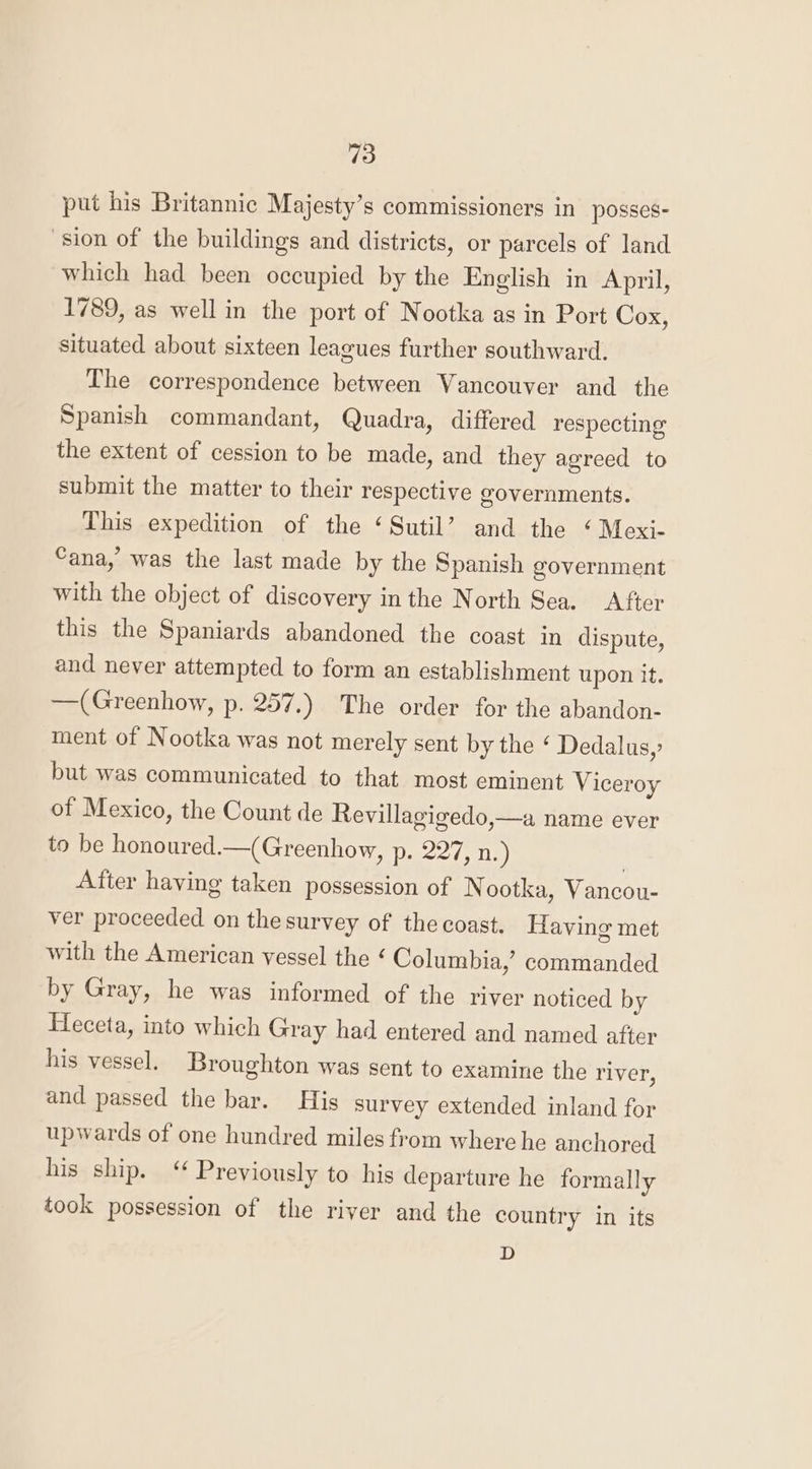 put his Britannic Majesty’s commissioners in posses- ‘sion of the buildings and districts, or parcels of land which had been occupied by the English in April, 1789, as well in the port of Nootka as in Port Cox, situated about sixteen leagues further southward. The correspondence between Vancouver and the Spanish commandant, Quadra, differed respecting the extent of cession to be made, and they agreed to submit the matter to their respective governments. This expedition of the ‘Sutil’ and the ‘ Mexi- ana,’ was the last made by the Spanish government with the object of discovery in the North Sea. After this the Spaniards abandoned the coast in dispute, and never attempted to form an establishment upon it. —(Greenhow, p. 257.) The order for the abandon- ment of Nootka was not merely sent by the ‘ Dedalus,? but was communicated to that most eminent Viceroy of Mexico, the Count de Revillagigedo,—a name ever to be honoured.—(Greenhow, p. 227, n.) , After having taken possession of Nootka, Vancou- ver proceeded on the survey of the coast. Having met with the American vessel the ¢ Columbia,’ commanded by Gray, he was informed of the river noticed by Heceta, into which Gray had entered and named after his vessel. Broughton was sent to examine the river, and passed the bar. His survey extended inland for upwards of one hundred miles from where he anchored his ship. ‘ Previously to his departure he formally took possession of the river and the country in its D