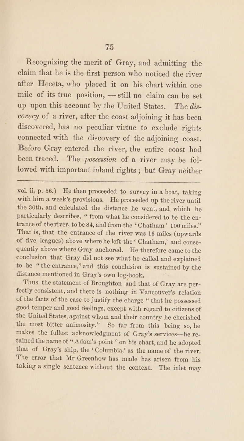Recognizing the merit of Gray, and admitting the claim that he is the first person who noticed the river after Heceta, who placed it on his chart within one mile of its true position, — still no claim can be set up upon this account by the United States. The dis- covery of a river, after the coast adjoining it has been discovered, has no peculiar virtue to exclude rights connected with the discovery of the adjoining coast. Before Gray entered the river, the entire coast had been traced. The possession of a river may be fol- lowed with important inland rights; but Gray neither vol. ii, p. 56.) He then proceeded to survey in a boat, taking with him a week’s provisions. He proceeded up the river until the 30th, and calculated the distance he went, and which he particularly describes, “ from what he considered to be the en- trance of the river, to be 84, and from the ‘Chatham’ 100 miles.” That is, that the entrance of the river was 16 miles (upwards of five leagues) above where he left the ‘ Chatham,’ and conse- quently above where Gray anchored. He therefore came to the conclusion that Gray did not see what he called and explained to be “the entrance,” and this conclusion is sustained by the distance mentioned in Gray’s own log-book. Thus the statement of Broughton and that of Gray are per- fectly consistent, and there is nothing in Vancouver’s relation of the facts of the case to justify the charge “ that he possessed good temper and good feelings, except with regard to citizens of the United States, against whom and their country he cherished the most bitter animosity.” So far from this being so, he makes the fullest acknowledgment of Gray’s services—he re- tained the name of “ Adam’s point ” on his chart, and he adopted that of Gray’s ship, the ‘Columbia,’ as the name of the river, The error that Mr Greenhow has made has arisen from his taking a single sentence without the context. The inlet may