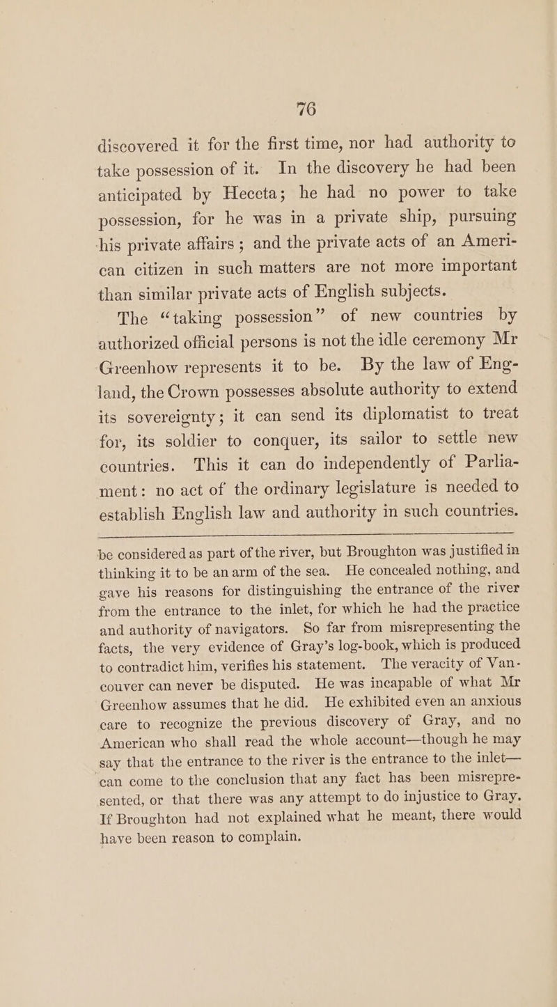 discovered it for the first time, nor had authority to take possession of it. In the discovery he had been anticipated by Heccta; he had no power to take possession, for he was in a private ship, pursuing his private affairs ; and the private acts of an Ameri- can citizen in such matters are not more important than similar private acts of English subjects. The “taking possession” of new countries by authorized official persons is not the idle ceremony Mr Greenhow represents it to be. By the law of Eng- land, the Crown possesses absolute authority to extend its sovereignty; it can send its diplomatist to treat for, its soldier to conquer, its sailor to settle new countries. This it can do independently of Parlia- ment: no act of the ordinary legislature is needed to establish English law and authority in such countries. be considered as part of the river, but Broughton was justified in thinking it to be anarm of the sea. He concealed nothing, and gave his reasons for distinguishing the entrance of the river from the entrance to the inlet, for which he had the practice and authority of navigators. So far from misrepresenting the facts, the very evidence of Gray’s log-book, which is produced to contradict him, verifies his statement. The veracity of Van- couver can never be disputed. He was incapable of what Mr Greenhow assumes that he did. He exhibited even an anxious care to recognize the previous discovery of Gray, and no American who shall read the whole account—though he may say that the entrance to the river is the entrance to the inlet— ‘ean come to the conclusion that any fact has been misrepre- sented, or that there was any attempt to do injustice to Gray. If Broughton had not explained what he meant, there would haye been reason to complain.