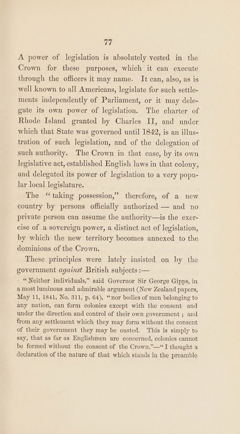 A power of legislation is absolutely vested in the Crown for these purposes, which it can execute through the officers it may name. It can, also, as is well known to all Americans, legislate for such settle- ments independently of Parliament, or it may dele- gate its own power of legislation. The charter of Rhode Island granted by Charles II, and under which that State was governed until 1842, is an illus- tration of such legislation, and of the delegation of such authority. The Crown in that case, by its own legislative act, established English laws in that colony, and delegated its power of legislation to a very popu- lar local legislature. The ‘taking possession,” therefore, of a new country by persons officially authorized — and no private person can assume the authority—is the exer- cise of a sovereign power, a distinct act of legislation, by which the new territory becomes annexed to the dominions of the Crown. These principles were lately insisted on by the government against British subjects :— . “Neither individuals,” said Governor Sir George Gipps, in a most luminous and admirable argument (New Zealand papers, May 11, 1841, No. 311, p. 64), “nor bodies of men belonging to any nation, can form colonies except with the consent and under the direction and control of their own government ; and from any settlement which they may form without the consent of their government they may be ousted. This is simply to say, that as far as Englishmen are concerned, colonies cannot be formed without the consent of the Crown.”—“ I thought a declaration of the nature of that which stands in the preamble