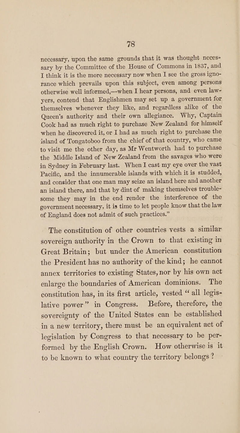 necessary, upon the same grounds that it was thought neces- sary by the Committee of the House of Commons in 1837, and I think it is the more necessary now when I see the gross igno- rance which prevails upon this subject, even among persons otherwise well informed,—when I hear persons, and even law~- yers, contend that Englishmen may set up a government for themselves whenever they like, and regardless alike of the Queen’s authority and their own allegiance. Why, Captain Cook had as much right to purchase New Zealand for himself when he discovered it, or I had as much right to purchase the island of Tongatoboo from the chief of that country, who came to visit me the other day, as Mr Wentworth had to purchase the Middle Island of New Zealand from the savages who were in Sydney in February last. When I cast my eye over the vast Pacific, and the innumerable islands with which it is studded, and consider that one man may seize an island here and another an island there, and that by dint of making themselves trouble- some they may in the end render the interference of the government necessary, it is time to let people know that the law of England does not admit of such practices.” The constitution of other countries vests a similar sovereign authority in the Crown to that existing in Great Britain; but under the American constitution the President has no authority of the kind; he cannot annex territories to existing States, nor by his own act enlarge the boundaries of American dominions. The constitution has, in its first article, vested “ all legis- lative power” in Congress. Before, therefore, the sovereignty of the United States can be established in a new territory, there must be an equivalent act of legislation by Congress to that necessary to be per- formed by the English Crown. How otherwise is it to be known to what country the territory belongs?