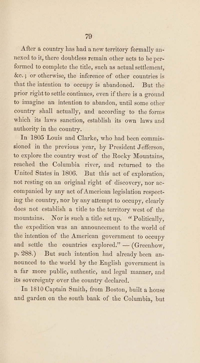 After a country has had a new territory formally an- nexed to it, there doubtless remain other acts to be per- formed to complete the title, such as actual settlement, &amp;c.; or otherwise, the inference of other countries is that the intention to occupy is abandoned. But the prior right to settle continues, even if there is a ground to imagine an intention to abandon, until some other country shall actually, and according to the forms which its laws sanction, establish its own laws and authority in the country. In 1805 Louis and Clarke, who had been commis- sioned in the previous year, by President Jefferson, to explore the country west of the Rocky Mountains, reached the Columbia river, and returned to the United States in 1806. But this act of exploration, not resting on an original right of discovery, nor ac- companied by any act of American legislation respect- ing the country, nor by any attempt to occupy, clearly does not establish a title to the territory west of the mountains. Noris such a title setup. “ Politically, the expedition was an announcement to the world of the intention of the American government to occupy and settle the countries explored.” — (Greenhow, p- 288.) But such intention had already been an- nounced to the world by the English government in a far more public, authentic, and legal manner, and its sovereignty over the country declared. In 1810 Captain Smith, from Boston, built a house and garden on the south bank of the Columbia, but