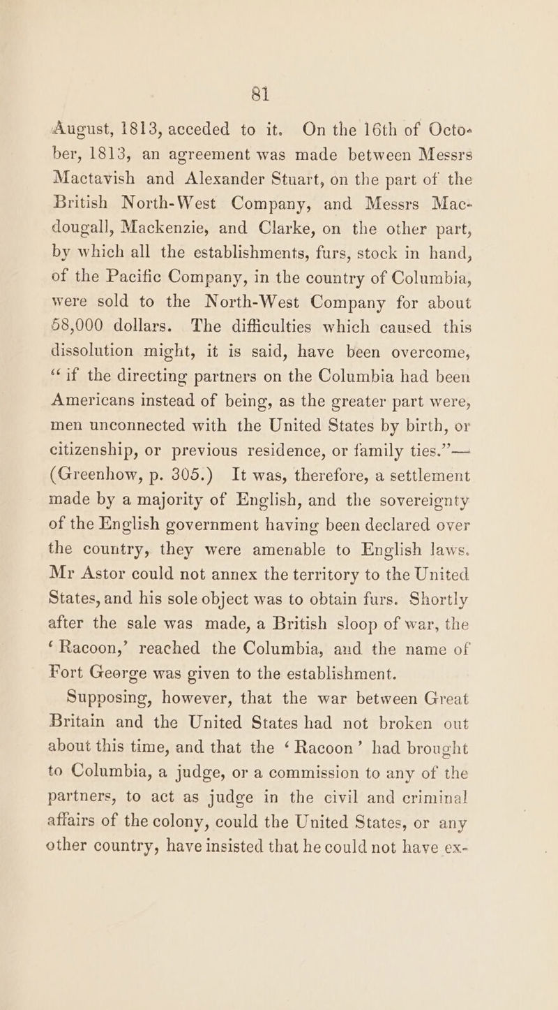 August, 1813, acceded to it. On the 16th of Octo- ber, 1813, an agreement was made between Messrs Mactavish and Alexander Stuart, on the part of the British North-West Company, and Messrs Mac- dougall, Mackenzie, and Clarke, on the other part, by which all the establishments, furs, stock in hand, of the Pacific Company, in the country of Columbia, were sold to the North-West Company for about 58,000 dollars. The difficulties which caused this dissolution might, it is said, have been overcome, ‘Cif the directing partners on the Columbia had been Americans instead of being, as the greater part were, men unconnected with the United States by birth, or citizenship, or previous residence, or family ties.” — (Greenhow, p. 305.) It was, therefore, a settlement made by a majority of English, and the sovereignty of the English government having been declared over the country, they were amenable to English laws. Mr Astor could not annex the territory to the United States, and his sole object was to obtain furs. Shortly after the sale was made, a British sloop of war, the ‘Racoon,’ reached the Columbia, and the name of Fort George was given to the establishment. Supposing, however, that the war between Great Britain and the United States had not broken out about this time, and that the ‘Racoon’ had brought to Columbia, a judge, or a commission to any of the partners, to act as judge in the civil and criminal affairs of the colony, could the United States, or any other country, have insisted that he could not have ex-
