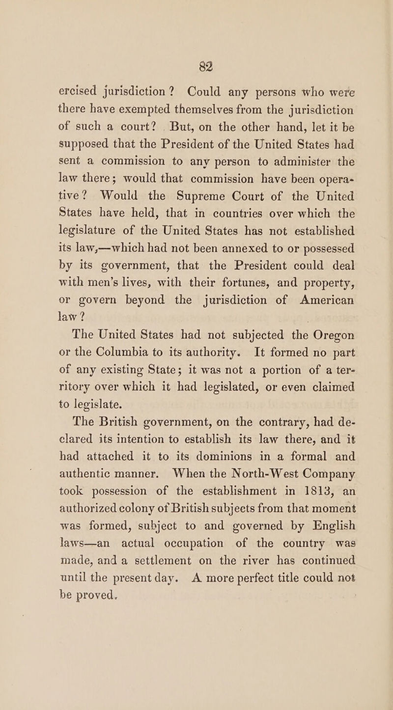 ercised jurisdiction? Could any persons who were there have exempted themselves from the jurisdiction of such a court? But, on the other hand, let it be supposed that the President of the United States had sent a commission to any person to administer the law there; would that commission have been opera- tive? Would the Supreme Court of the United States have held, that in countries over which the legislature of the United States has not established its law,—which had not been annexed to or possessed by its government, that the President could deal with men’s lives, with their fortunes, and property, or govern beyond the jurisdiction of American law ? , The United States had not subjected the Oregon or the Columbia to its authority. It formed no part of any existing State; it was not a portion of a ter- ritory over which it had legislated, or even claimed to legislate. The British government, on the contrary, had de- clared its intention to establish its law there, and it had attached it to its dominions in a formal and authentic manner. When the North-West Company took possession of the establishment in 1813, an authorized colony ot British subjects from that moment was formed, subject to and governed by English laws—an actual occupation of the country was made, and a settlement on the river has continued until the present day. A more perfect title could not be proved.