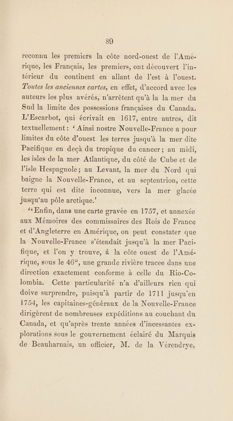 reconnu les premiers la céte nord-ouest de l’Amé- rique, les Francais, les premiers, ont découvert l’in- terieur du continent en allant de l’est a l’ouest. Toutes les anciennes cartes, en effet, d’accord avec les auteurs les plus avérés, n’arrétent qu’d la la mer du Sud la limite des possessions francaises du Canada. L’Escarbot, qui écrivait en 1617, entre autres, dit textuellement: ‘ Ainsi nostre Nouvelle-France a pour limites du cédte d’ouest les terres jusqu’a la mer dite Pacifique en decd du tropique du cancer; au midi, les isles de la mer Atlantique, du cdté de Cube et de Pisle Hespagnole; au Levant, la mer du Nord qui baigne la Nouvelle-France, et au septentrion, cette terre qui est dite inconnue, vers la mer glacée jusqu’au pole arctique.’ ‘¢Enfin, dans une carte gravée en 1757, et annexée aux Mémoires des commissaires des Rois de France et d’Angleterre en Amérique, on peut constater que la Nouvelle-France s’étendait jusqu’d la mer Paci- fique, et l'on y trouve, a la cdte ouest de l’Amé- rique, sous le 46°, une grande riviére tracee dans une direction exactement conforme a celle du Rio-Co- lombia. Cette particularité n’a d’ailleurs rien qui doive surprendre, puisqu’da partir de 1711 jusqu’en 1754, les capitaines-généraux de la Nouvelle-France dirigérent de nombreuses expéditions au couchant du Canada, et qu’aprés trente années d’incessantes ex- plorations sous le gouvernement éclairé du Marquis de Beauharnais, un officier, M. de la Vérendrye,