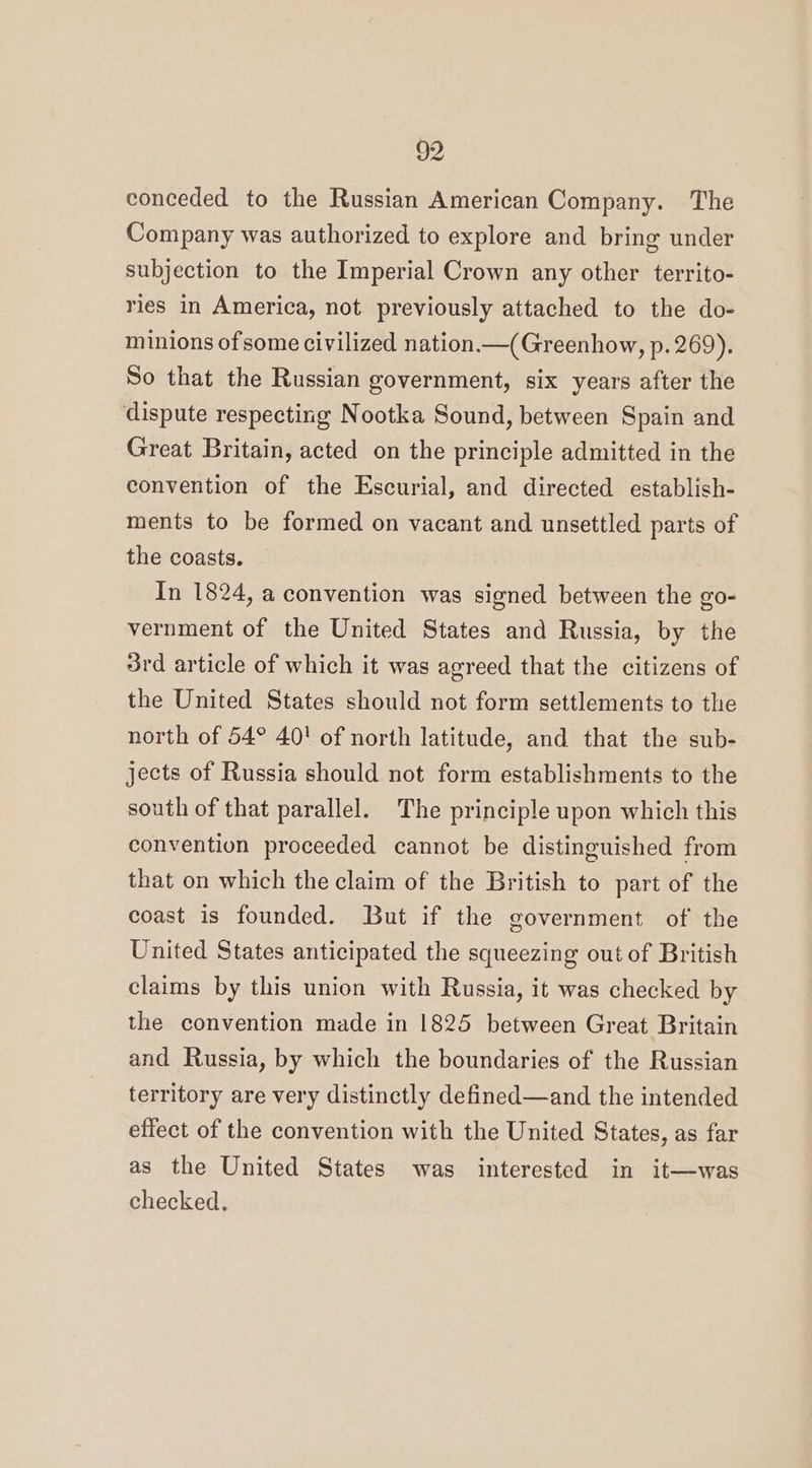conceded to the Russian American Company. The Company was authorized to explore and bring under subjection to the Imperial Crown any other territo- ries in America, not previously attached to the do- minions of some civilized nation.—(Greenhow, p. 269). So that the Russian government, six years after the dispute respecting Nootka Sound, between Spain and Great Britain, acted on the principle admitted in the convention of the Escurial, and directed establish- ments to be formed on vacant and unsettled parts of the coasts. In 1824, a convention was signed between the go- vernment of the United States and Russia, by the 3rd article of which it was agreed that the citizens of the United States should not form settlements to the north of 54° 40! of north latitude, and that the sub- jects of Russia should not form establishments to the south of that parallel. The principle upon which this convention proceeded cannot be distinguished from that on which the claim of the British to part of the coast is founded. But if the government of the United States anticipated the squeezing out of British claims by this union with Russia, it was checked by the convention made in 1825 between Great Britain and Russia, by which the boundaries of the Russian territory are very distinctly defined—and the intended effect of the convention with the United States, as far as the United States was interested in it—was checked.