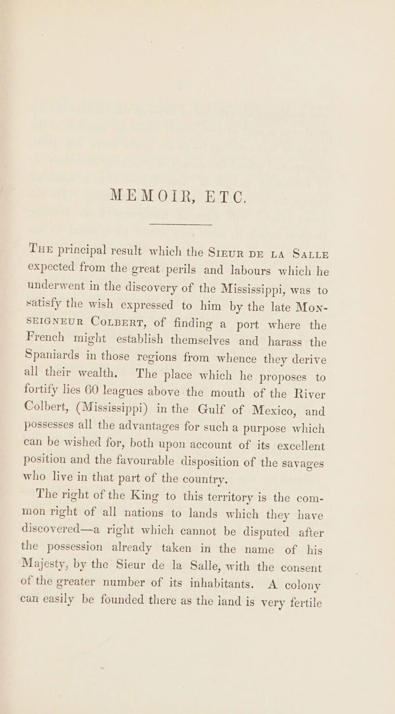 Metis EAT. Tue principal result which the Srsur pe LA SALLE expected from the great perils and labours which he underwent in the discovery of the Mississippi, was to satisfy the wish expressed to him by the late Mon- SEIGNEUR CoLBERT, of finding a port where the French might establish themselves and harass the Spaniards in those regions from whence they derive all their wealth. The place which he proposes to fortify lies 60 leagues above the mouth of the River Colbert, (Mississippi) in the Gulf of Mexico, and possesses all the advantages for such a purpose which can be wished for, both upon account of its excellent position and the favourable disposition of the savages who live in that part of the country. The right of the King to this territory is the com- mon right of all nations to lands which they have discovered—a right which cannot be disputed after the possession already taken in the name of his Majesty, by the Sieur de la Salle, with the consent of the greater number of its inhabitants. A colony can easily be founded there as the land is very fertile
