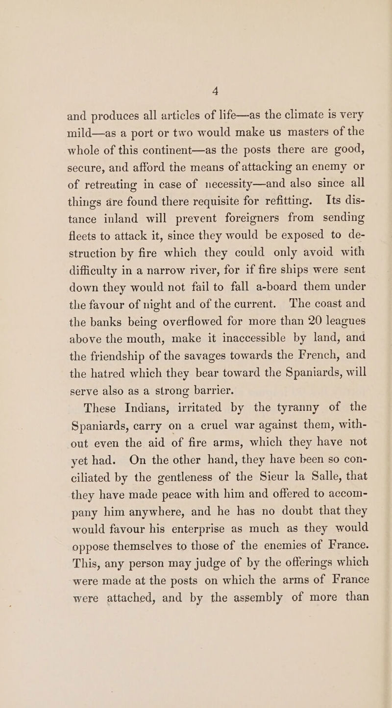and produces all articles of life—as the climate is very mild—as a port or two would make us masters of the whole of this continent—as the posts there are good, secure, and afford the means of attacking an enemy or of retreating in case of necessity—and also since all things are found there requisite for refitting. Its dis- tance inland will prevent foreigners from sending fleets to attack it, since they would be exposed to de- struction by fire which they could only avoid with difficulty in a narrow river, for if fire ships were sent down they would not fail to fall a-board them under the favour of night and of the current. The coast and the banks being overflowed for more than 20 leagues above the mouth, make it inaccessible by land, and the friendship of the savages towards the French, and the hatred which they bear toward the Spaniards, will serve also as a strong barrier. These Indians, irritated by the tyranny of the Spaniards, carry on a cruel war against them, with- out even the aid of fire arms, which they have not yet had. On the other hand, they have been so con- ciliated by the gentleness of the Sieur la Salle, that they have made peace with him and offered to accom- pany him anywhere, and he has no doubt that they would favour his enterprise as much as they would oppose themselves to those of the enemies of France. This, any person may judge of by the offerings which were made at the posts on which the arms of France were attached, and by the assembly of more than