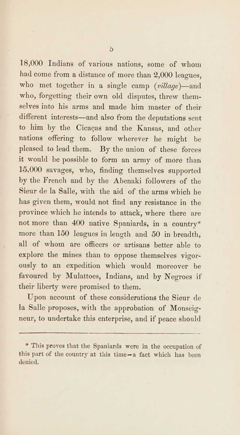 a) 18,000 Indians of various nations, some of whom had come from a distance of more than 2,000 leagues, who met together in a single camp (village)—and who, forgetting their own old disputes, threw them- selves into his arms and made him master of their different interests—and also from the deputations sent to him by the Cicagas and the Kansas, and other nations offering to follow wherever he might be pleased to lead them. By the union of these forces it would be possible to form an army of more than 15,000 savages, who, finding themselves supported by the French and by the Abenaki followers of the Sieur de la Salle, with the aid of the arms which he has given them, would not find any resistance in the province which he intends to attack, where there are not more than 400 native Spaniards, in a country* more than 150 leagues in length and 50 in breadth, all of whom are officers or artisans better able to explore the mines than to oppose themselves vigor- ously to an expedition which would moreover be favoured by Mulattoes, Indians, and by Negroes if their liberty were promised to them. Upon account of these considerations the Sieur de la Salle proposes, with the approbation of Monseig- neur, to undertake this enterprise, and if peace should * This proves that the Spaniards were in the occupation of this part of the country at this time—a fact which has been denied.