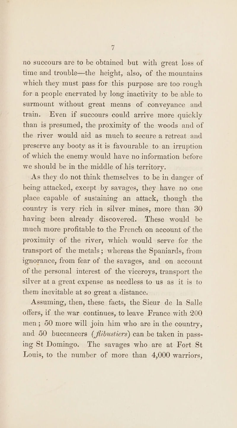 no succours are to be obtained but with great loss of time and trouble—the height, also, of the mountains which they must pass for this purpose are too rough for a people enervated by long inactivity to be able to surmount without great means of conveyance and train. Even if succours could arrive more quickly than is presumed, the proximity of the woods and of the river would aid as much to secure a retreat and preserve any booty as it is favourable to an irruption of which the enemy would have no information before we should be in the middle of his territory. As they do not think themselves to be in danger of being attacked, except by savages, they have no one place capable of sustaining an attack, though the country is very rich in silver mines, more than 30 having been already discovered. These would be much more profitable to the French on account of the proximity of the river, which would serve for the transport of the metals; whereas the Spaniards, from ignorance, from fear of the savages, and on account of the personal interest of the viceroys, transport the silver at a great expense as needless to us as it is to them inevitable at so great a distance. Assuming, then, these facts, the Sieur de la Salle offers, if the war continues, to leave France with 200 men; 50 more will join him who are in the country, and 50 buccaneers (flibustiers) can be taken in pass- ing St Domingo. The savages who are at Fort St Louis, to the number of more than 4,000 warriors,