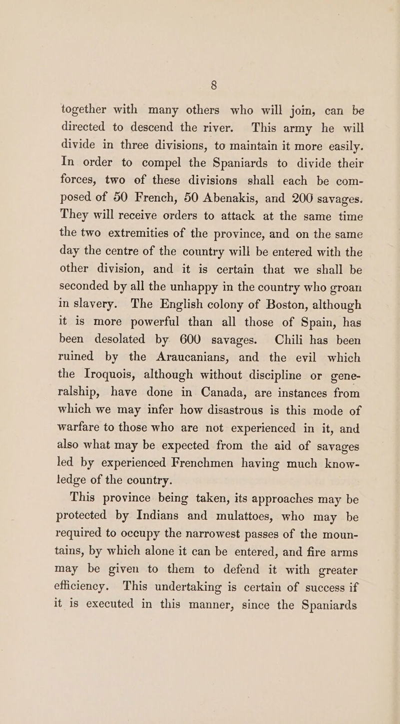 together with many others who will jom, can be directed to descend the river. This army he will divide in three divisions, to maintain it more easily. In order to compel the Spaniards to divide their forces, two of these divisions shall each be com- posed of 50 French, 50 Abenakis, and 200 savages. They will receive orders to attack at the same time the two extremities of the province, and on the same day the centre of the country will be entered with the other division, and it is certain that we shall be seconded by all the unhappy in the country who groan in slavery. The English colony of Boston, although it is more powerful than all those of Spain, has been desolated by 600 savages. Chili has been ruined by the Araucanians, and the evil which the Iroquois, although without discipline or gene- ralship, have done in Canada, are instances from which we may infer how disastrous is this mode of warfare to those who are not experienced in it, and also what may be expected from the aid of savages led by experienced Frenchmen having much know- ledge of the country. This province being taken, its approaches may be protected by Indians and mulattoes, who may be required to occupy the narrowest passes of the moun- tains, by which alone it can be entered, and fire arms may be given to them to defend it with greater efficiency. This undertaking is certain of success if it is executed in this manner, since the Spaniards